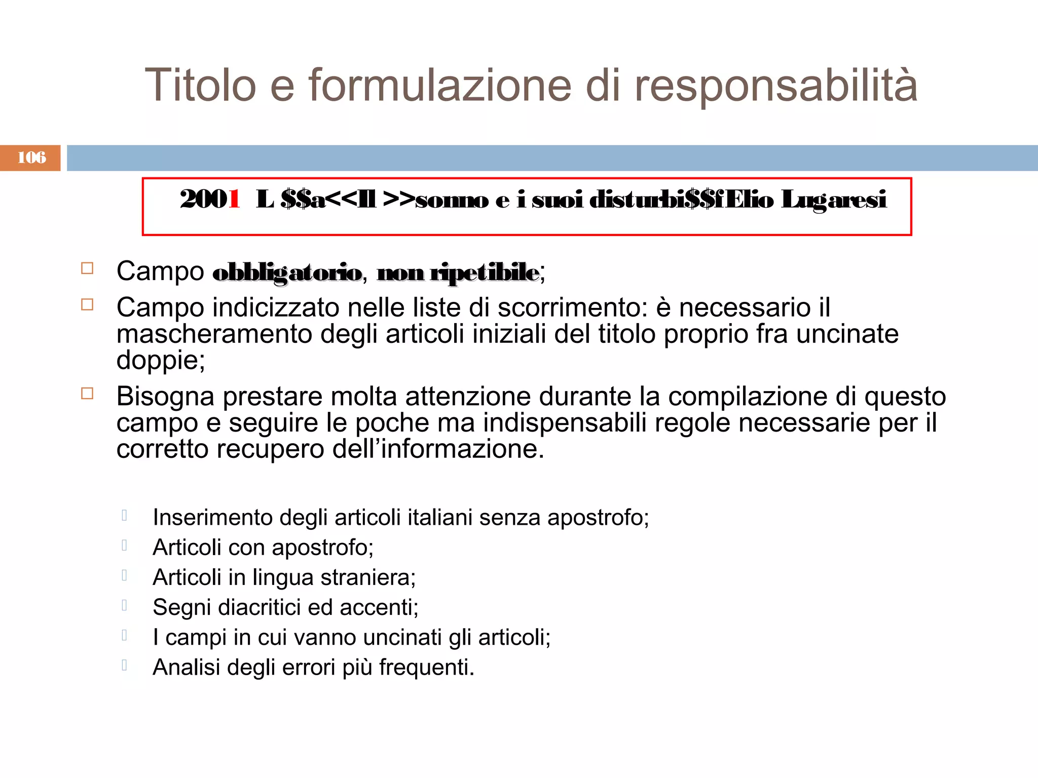 Titolo e formulazione di responsabilità
106

                2001 L $$a<<Il >>sonno e i suoi disturbi$$fElio Lugaresi

         Campo obbligatorio, non ripetibile;
                   obbligatorio       ripetibile
         Campo indicizzato nelle liste di scorrimento: è necessario il
          mascheramento degli articoli iniziali del titolo proprio fra uncinate
          doppie;
         Bisogna prestare molta attenzione durante la compilazione di questo
          campo e seguire le poche ma indispensabili regole necessarie per il
          corretto recupero dell’informazione.

             Inserimento degli articoli italiani senza apostrofo;
             Articoli con apostrofo;
             Articoli in lingua straniera;
             Segni diacritici ed accenti;
             I campi in cui vanno uncinati gli articoli;
             Analisi degli errori più frequenti.
 