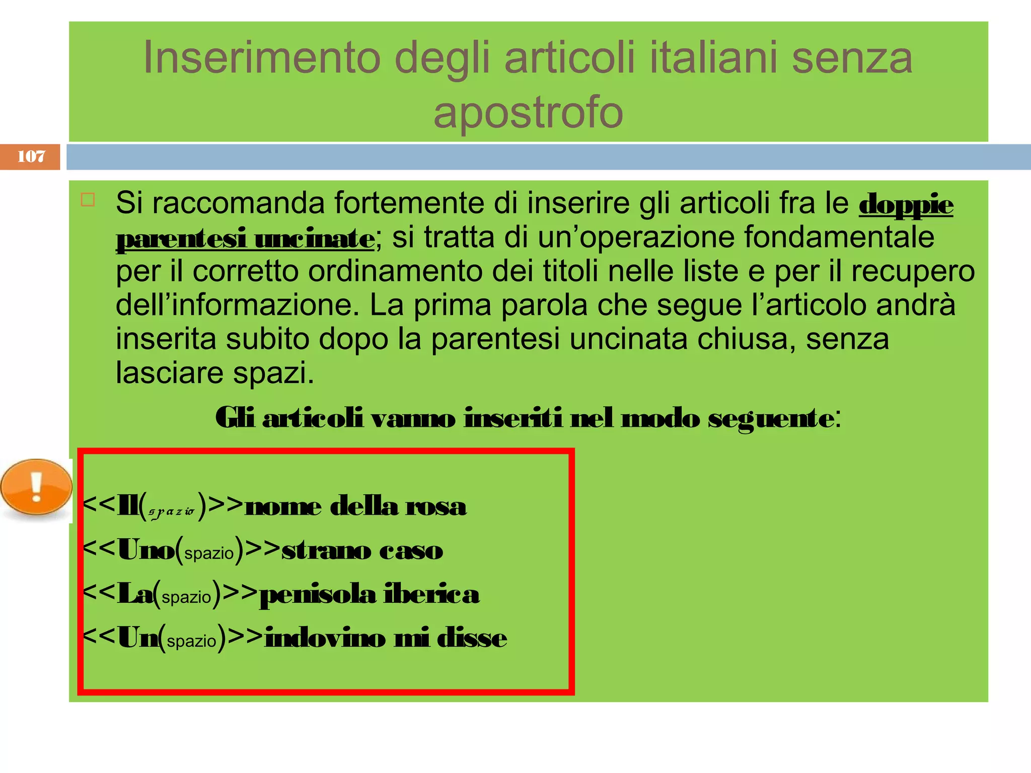 Inserimento degli articoli italiani senza
                          apostrofo
107

         Si raccomanda fortemente di inserire gli articoli fra le doppie
          parentesi uncinate; si tratta di un’operazione fondamentale
          per il corretto ordinamento dei titoli nelle liste e per il recupero
          dell’informazione. La prima parola che segue l’articolo andrà
          inserita subito dopo la parentesi uncinata chiusa, senza
          lasciare spazi.
                   Gli articoli vanno inseriti nel modo seguente:

      <<Il(s p a z io )>>nome della rosa
      <<Uno(spazio)>>strano caso
      <<La(spazio)>>penisola iberica
      <<Un(spazio)>>indovino mi disse
 
