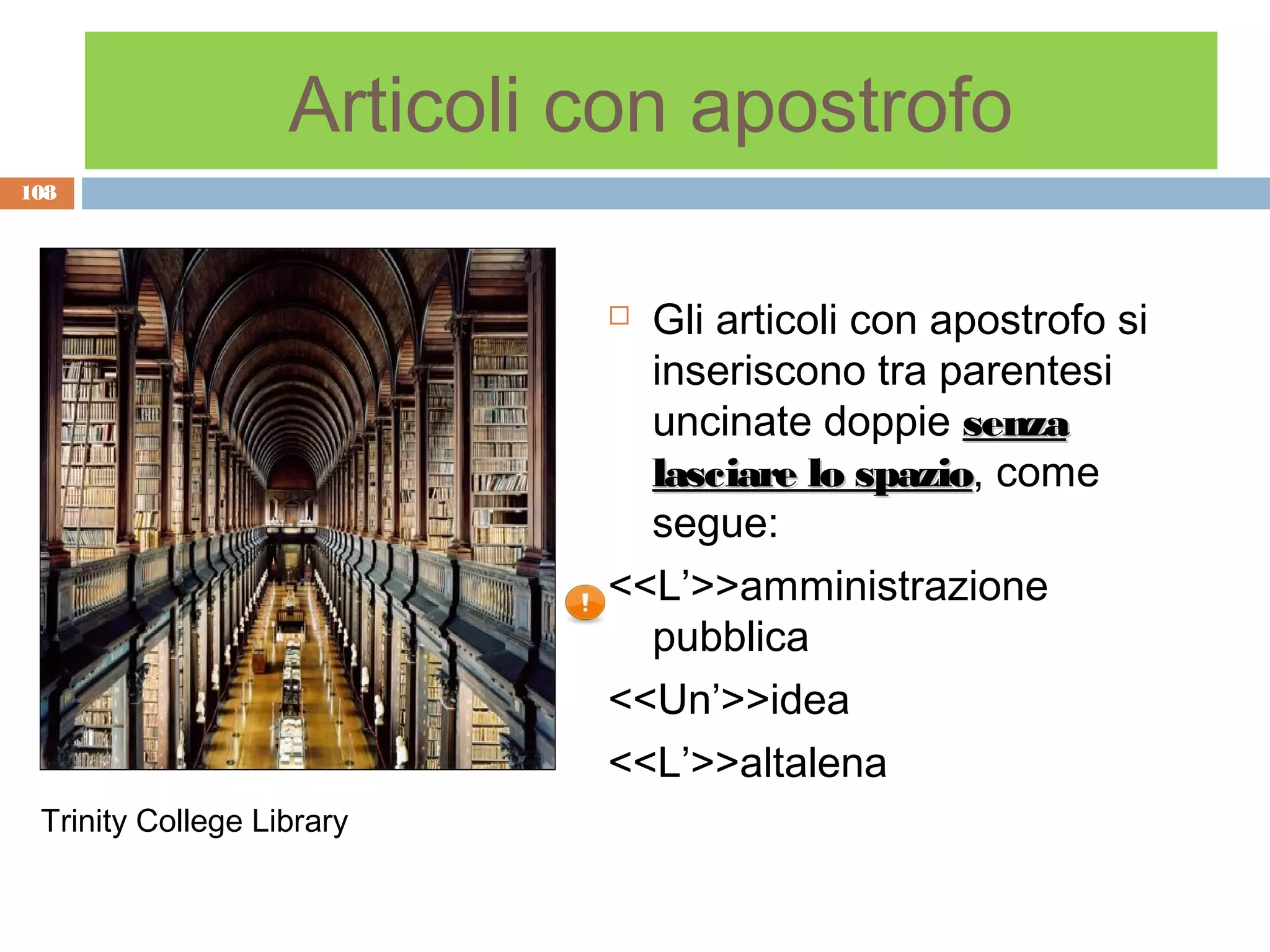 Articoli con apostrofo
108




                             Gli articoli con apostrofo si
                              inseriscono tra parentesi
                              uncinate doppie senza
                              lasciare lo spazio, come
                                           spazio
                              segue:
                            <<L’>>amministrazione
                              pubblica
                            <<Un’>>idea
                            <<L’>>altalena
 Trinity College Library
 