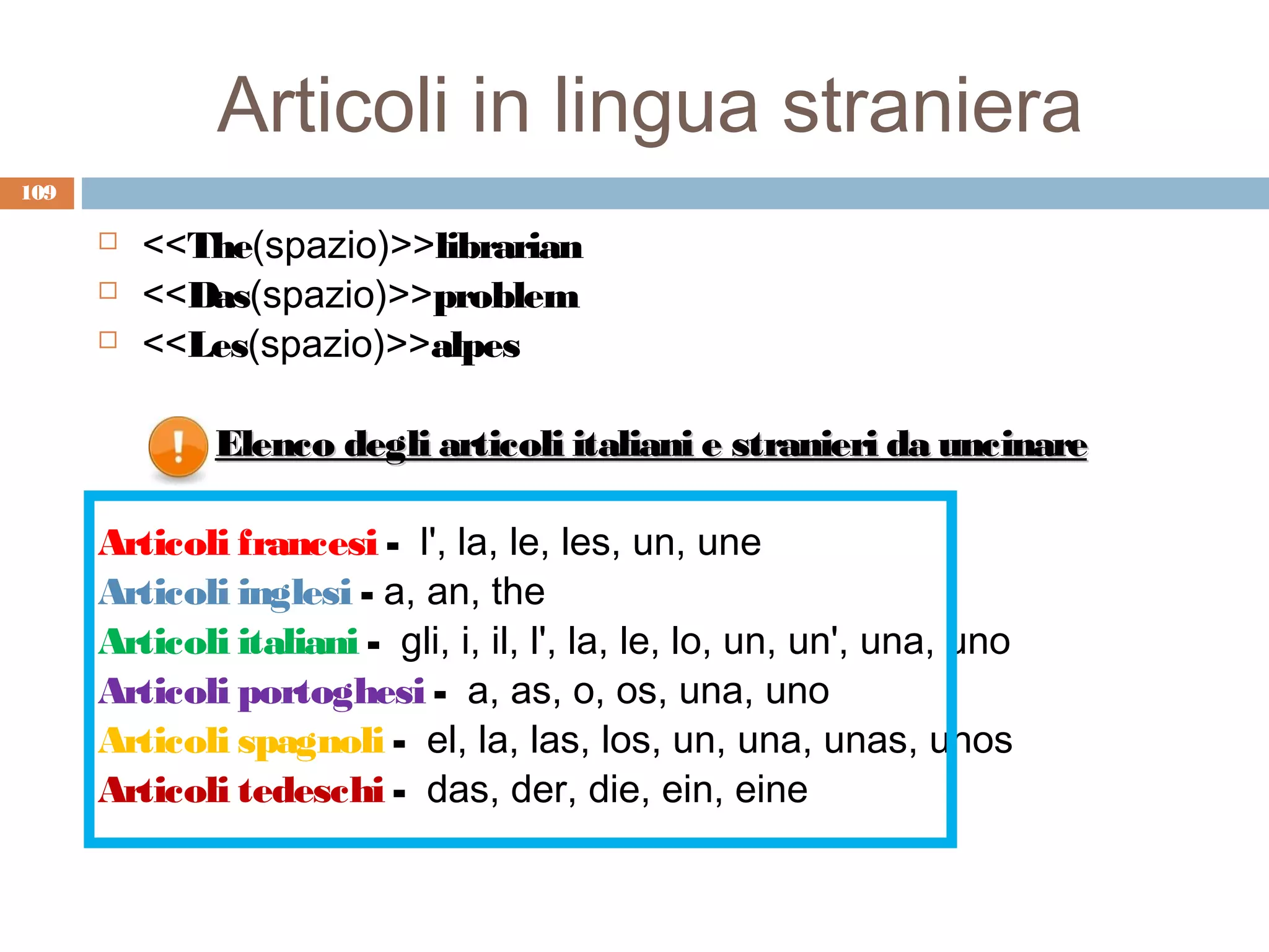 Articoli in lingua straniera
109

         <<The(spazio)>>librarian
         <<Das(spazio)>>problem
         <<Les(spazio)>>alpes

              Elenco degli articoli italiani e stranieri da uncinare

      Articoli francesi - l', la, le, les, un, une
      Articoli inglesi - a, an, the
      Articoli italiani - gli, i, il, l', la, le, lo, un, un', una, uno
      Articoli portoghesi - a, as, o, os, una, uno
      Articoli spagnoli - el, la, las, los, un, una, unas, unos
      Articoli tedeschi - das, der, die, ein, eine
 