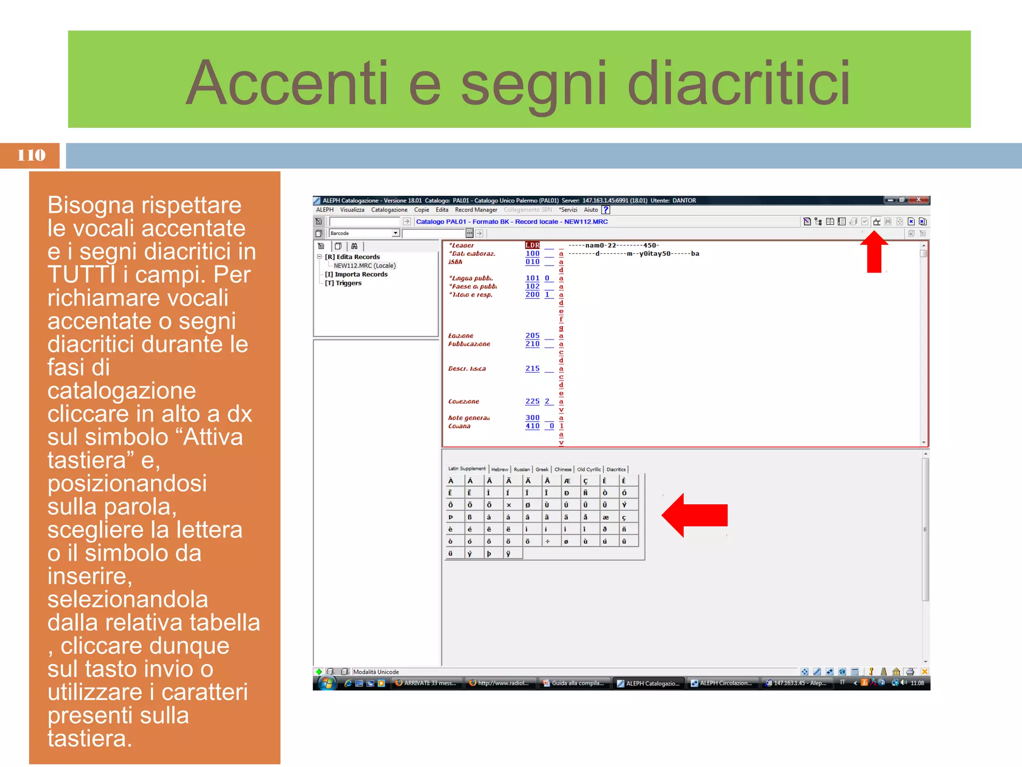 Accenti e segni diacritici
110


      Bisogna rispettare
      le vocali accentate
      e i segni diacritici in
      TUTTI i campi. Per
      richiamare vocali
      accentate o segni
      diacritici durante le
      fasi di
      catalogazione
      cliccare in alto a dx
      sul simbolo “Attiva
      tastiera” e,
      posizionandosi
      sulla parola,
      scegliere la lettera
      o il simbolo da
      inserire,
      selezionandola
      dalla relativa tabella
      , cliccare dunque
      sul tasto invio o
      utilizzare i caratteri
      presenti sulla
      tastiera.
 