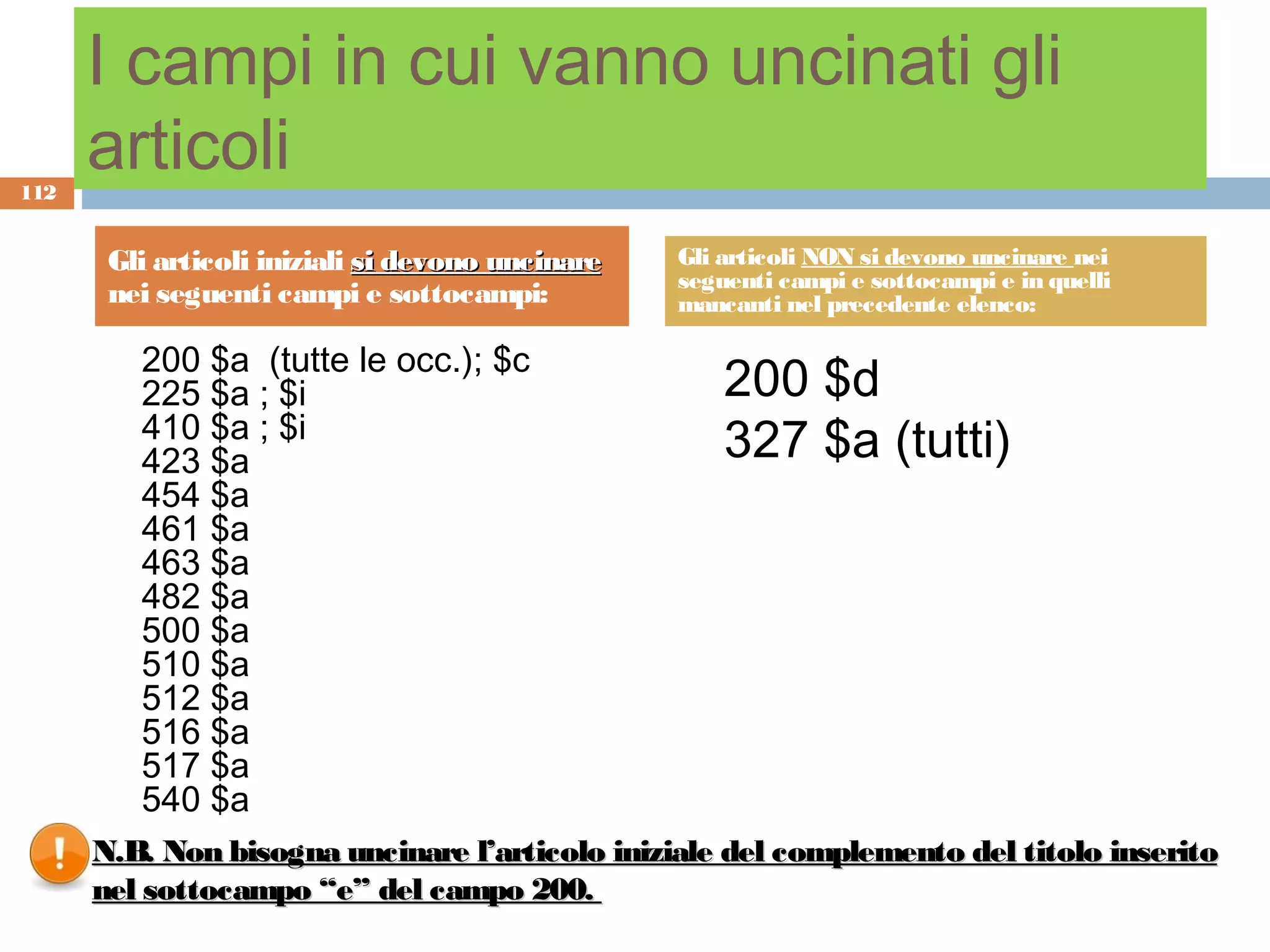 I campi in cui vanno uncinati gli
112
      articoli
       Gli articoli iniziali si devono uncinare   Gli articoli NON si devono uncinare nei
                                                  seguenti campi e sottocampi e in quelli
       nei seguenti campi e sottocampi:           mancanti nel precedente elenco:

         200 $a (tutte le occ.); $c
         225 $a ; $i                                  200 $d
         410 $a ; $i
         423 $a                                       327 $a (tutti)
         454 $a
         461 $a
         463 $a
         482 $a
         500 $a
         510 $a
         512 $a
         516 $a
         517 $a
         540 $a
      N.B. Non bisogna uncinare l’articolo iniziale del complemento del titolo inserito
      nel sottocampo “e” del campo 200.
 