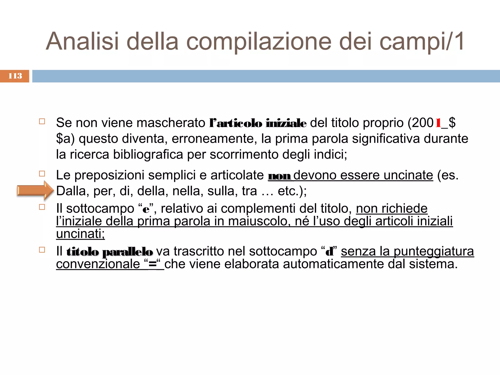 Analisi della compilazione dei campi/1
113




         Se non viene mascherato l’articolo iniziale del titolo proprio (2001_$
          $a) questo diventa, erroneamente, la prima parola significativa durante
          la ricerca bibliografica per scorrimento degli indici;
         Le preposizioni semplici e articolate non devono essere uncinate (es.
          Dalla, per, di, della, nella, sulla, tra … etc.);
         Il sottocampo “e”, relativo ai complementi del titolo, non richiede
          l’iniziale della prima parola in maiuscolo, né l’uso degli articoli iniziali
          uncinati;
         Il titolo parallelo va trascritto nel sottocampo “d” senza la punteggiatura
          convenzionale “=“ che viene elaborata automaticamente dal sistema.
 