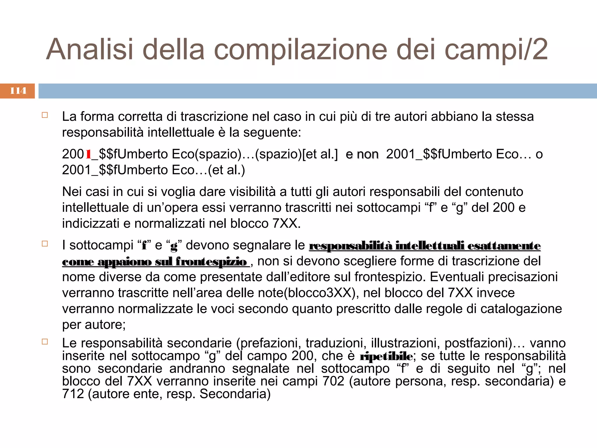 Analisi della compilazione dei campi/2
114

         La forma corretta di trascrizione nel caso in cui più di tre autori abbiano la stessa
          responsabilità intellettuale è la seguente:
          2001_$$fUmberto Eco(spazio)…(spazio)[et al.] e non 2001_$$fUmberto Eco… o
          2001_$$fUmberto Eco…(et al.)
          Nei casi in cui si voglia dare visibilità a tutti gli autori responsabili del contenuto
          intellettuale di un’opera essi verranno trascritti nei sottocampi “f” e “g” del 200 e
          indicizzati e normalizzati nel blocco 7XX.
         I sottocampi “f” e “g” devono segnalare le responsabilità intellettuali esattamente
          come appaiono sul frontespizio , non si devono scegliere forme di trascrizione del
          nome diverse da come presentate dall’editore sul frontespizio. Eventuali precisazioni
          verranno trascritte nell’area delle note(blocco3XX), nel blocco del 7XX invece
          verranno normalizzate le voci secondo quanto prescritto dalle regole di catalogazione
          per autore;
         Le responsabilità secondarie (prefazioni, traduzioni, illustrazioni, postfazioni)… vanno
          inserite nel sottocampo “g” del campo 200, che è ripetibile; se tutte le responsabilità
          sono secondarie andranno segnalate nel sottocampo “f” e di seguito nel “g”; nel
          blocco del 7XX verranno inserite nei campi 702 (autore persona, resp. secondaria) e
          712 (autore ente, resp. Secondaria)
 