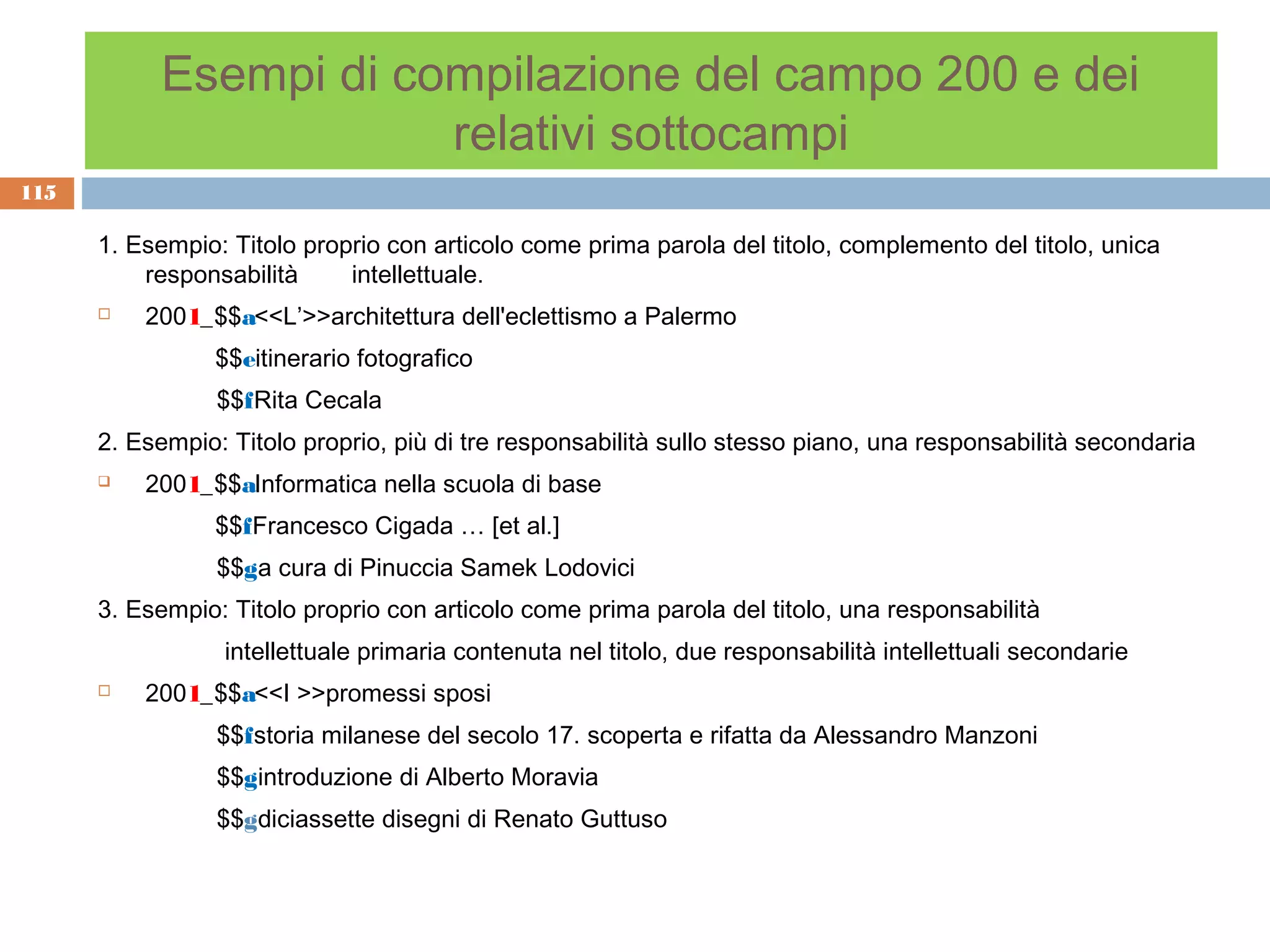 Esempi di compilazione del campo 200 e dei
                       relativi sottocampi
115

      1. Esempio: Titolo proprio con articolo come prima parola del titolo, complemento del titolo, unica
          responsabilità     intellettuale.
         2001_$$a<<L’>>architettura dell'eclettismo a Palermo
                 $$eitinerario fotografico
                 $$fRita Cecala
      2. Esempio: Titolo proprio, più di tre responsabilità sullo stesso piano, una responsabilità secondaria
         2001_$$aInformatica nella scuola di base
                 $$fFrancesco Cigada … [et al.]
                 $$ga cura di Pinuccia Samek Lodovici
      3. Esempio: Titolo proprio con articolo come prima parola del titolo, una responsabilità
                 intellettuale primaria contenuta nel titolo, due responsabilità intellettuali secondarie
         2001_$$a<<I >>promessi sposi
                 $$fstoria milanese del secolo 17. scoperta e rifatta da Alessandro Manzoni
                 $$gintroduzione di Alberto Moravia
                 $$gdiciassette disegni di Renato Guttuso
 
