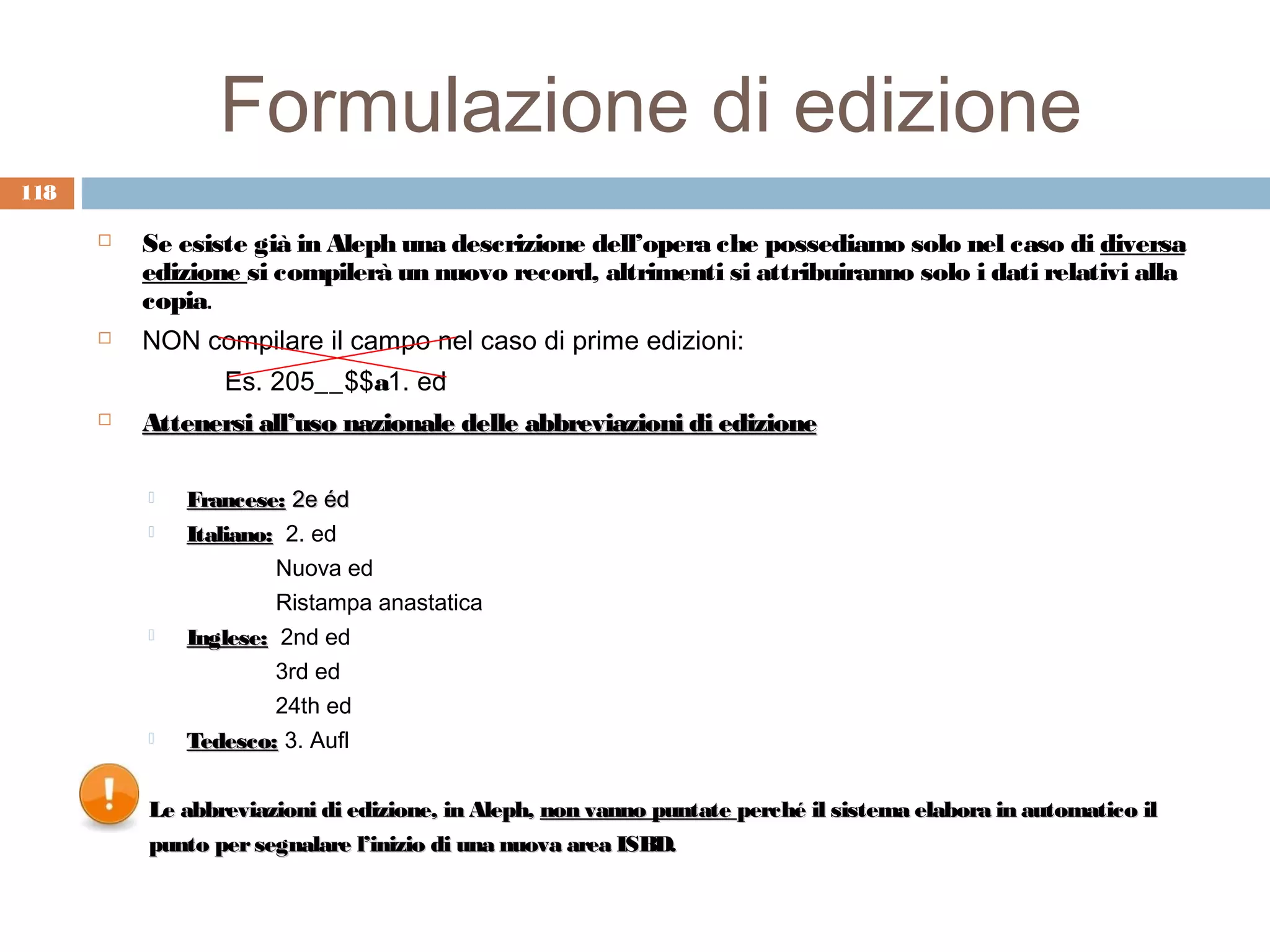 Formulazione di edizione
118

         Se esiste già in Aleph una descrizione dell’opera che possediamo solo nel caso di diversa
          edizione si compilerà un nuovo record, altrimenti si attribuiranno solo i dati relativi alla
          copia.
         NON compilare il campo nel caso di prime edizioni:
                 Es. 205__$$a1. ed
         Attenersi all’uso nazionale delle abbreviazioni di edizione

             Francese: 2e éd
             Italiano: 2. ed
                       Nuova ed
                       Ristampa anastatica
             Inglese: 2nd ed
                       3rd ed
                       24th ed
             Tedesco: 3. Aufl


          Le abbreviazioni di edizione, in Aleph, non vanno puntate perché il sistema elabora in automatico il
          punto per segnalare l’inizio di una nuova area ISBD.
 