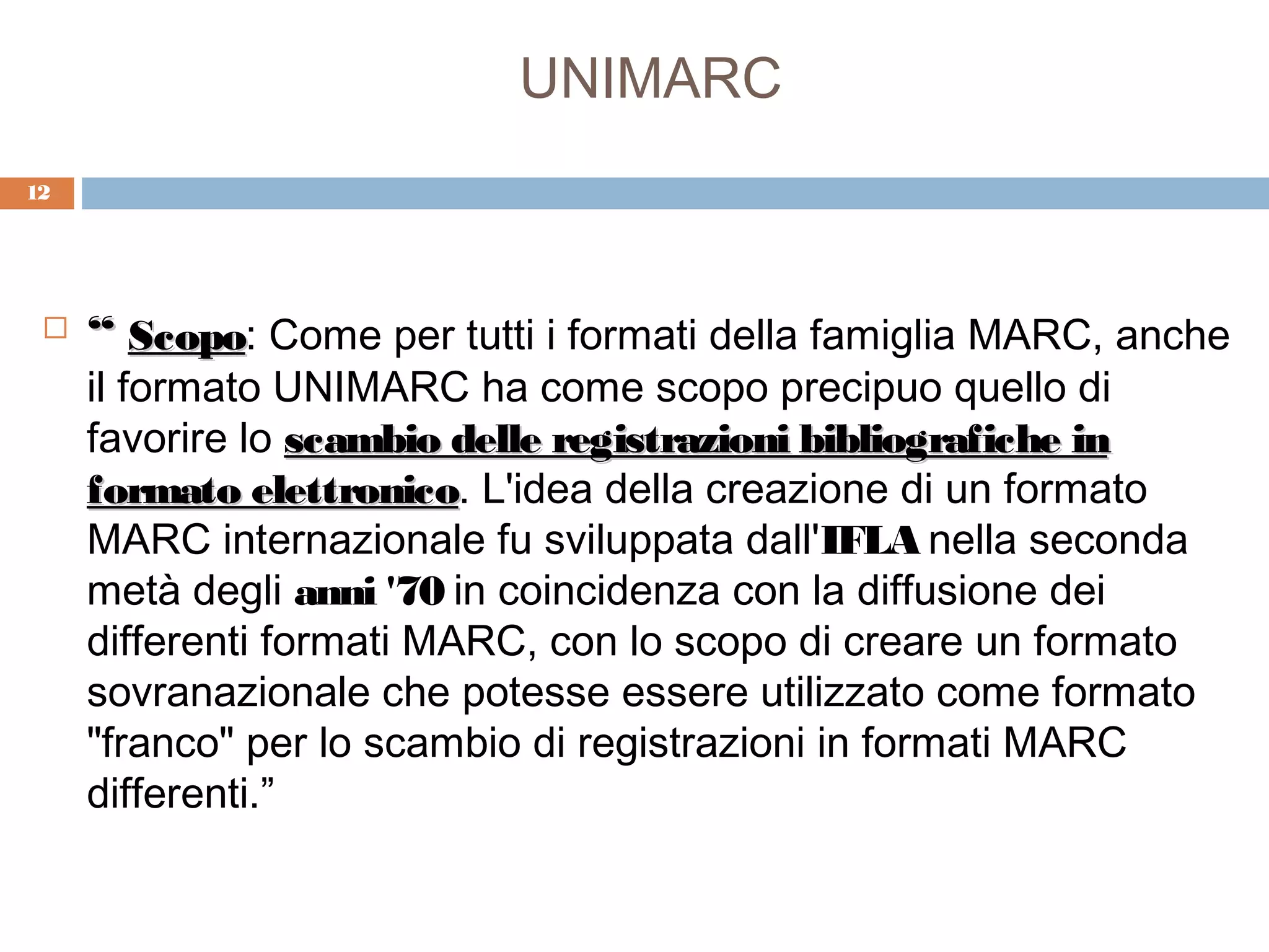 UNIMARC
12




    “ Scopo: Come per tutti i formati della famiglia MARC, anche
       Scopo
     il formato UNIMARC ha come scopo precipuo quello di
     favorire lo scambio delle registrazioni bibliografiche in
     formato elettronico. L'idea della creazione di un formato
               elettronico
     MARC internazionale fu sviluppata dall'IFLA nella seconda
     metà degli anni '70 in coincidenza con la diffusione dei
     differenti formati MARC, con lo scopo di creare un formato
     sovranazionale che potesse essere utilizzato come formato
     "franco" per lo scambio di registrazioni in formati MARC
     differenti.”
 