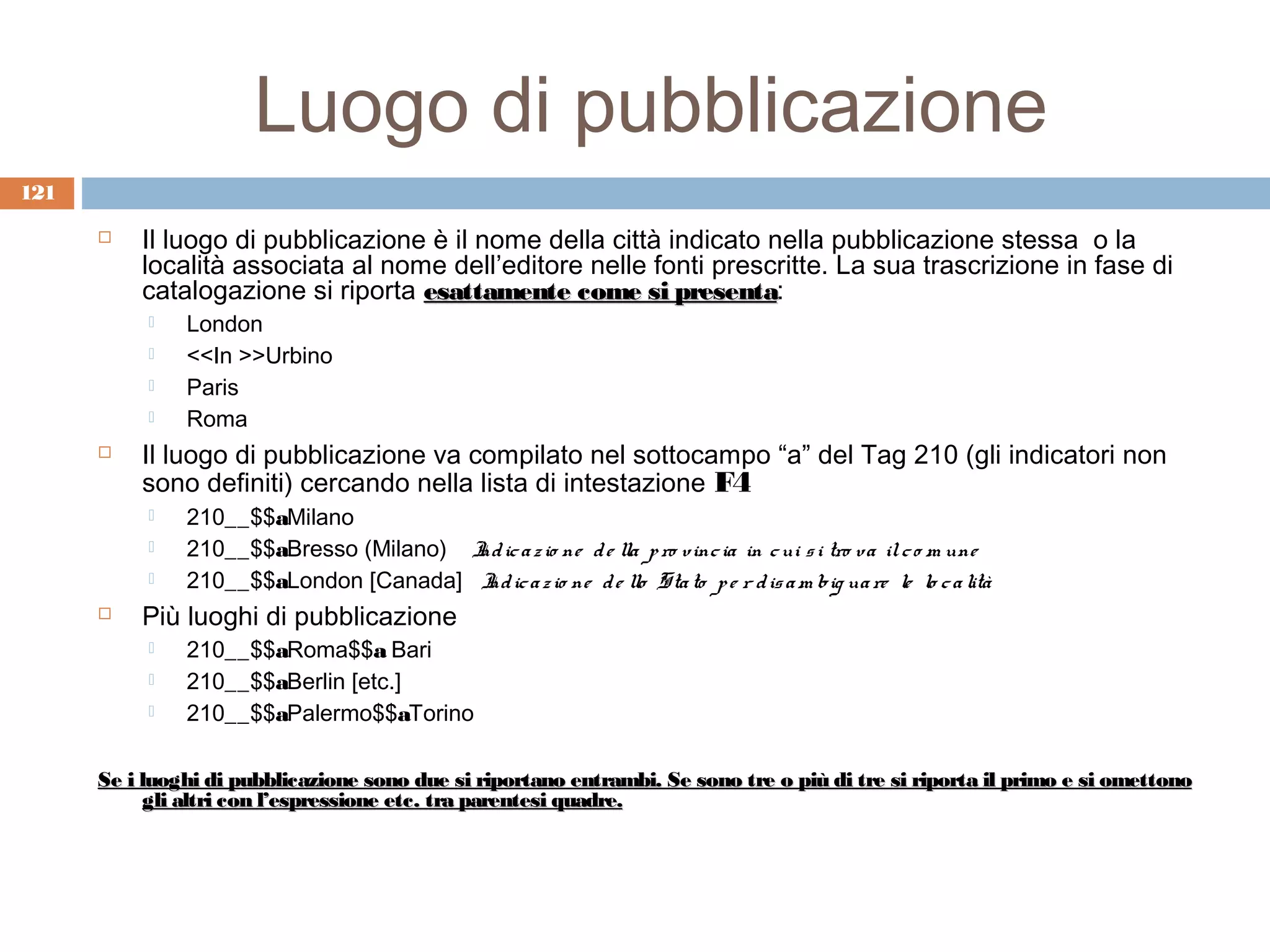 Luogo di pubblicazione
121

         Il luogo di pubblicazione è il nome della città indicato nella pubblicazione stessa o la
          località associata al nome dell’editore nelle fonti prescritte. La sua trascrizione in fase di
          catalogazione si riporta esattamente come si presenta:
                                                           presenta
              London
              <<In >>Urbino
              Paris
              Roma
         Il luogo di pubblicazione va compilato nel sottocampo “a” del Tag 210 (gli indicatori non
          sono definiti) cercando nella lista di intestazione F4
              210__$$aMilano
              210__$$aBresso (Milano) I ic a z io ne d e lla p ro vinc ia in c ui s i tro va il c o m une
                                       nd
              210__$$aLondon [Canada] I ic a z io ne d e llo Sta to p e r d is a m big ua re le lo c a lità
                                        nd
         Più luoghi di pubblicazione
              210__$$aRoma$$a Bari
              210__$$aBerlin [etc.]
              210__$$aPalermo$$aTorino

      Se i luoghi di pubblicazione sono due si riportano entrambi. Se sono tre o più di tre si riporta il primo e si omettono
            gli altri con l’espressione etc. tra parentesi quadre.
 
