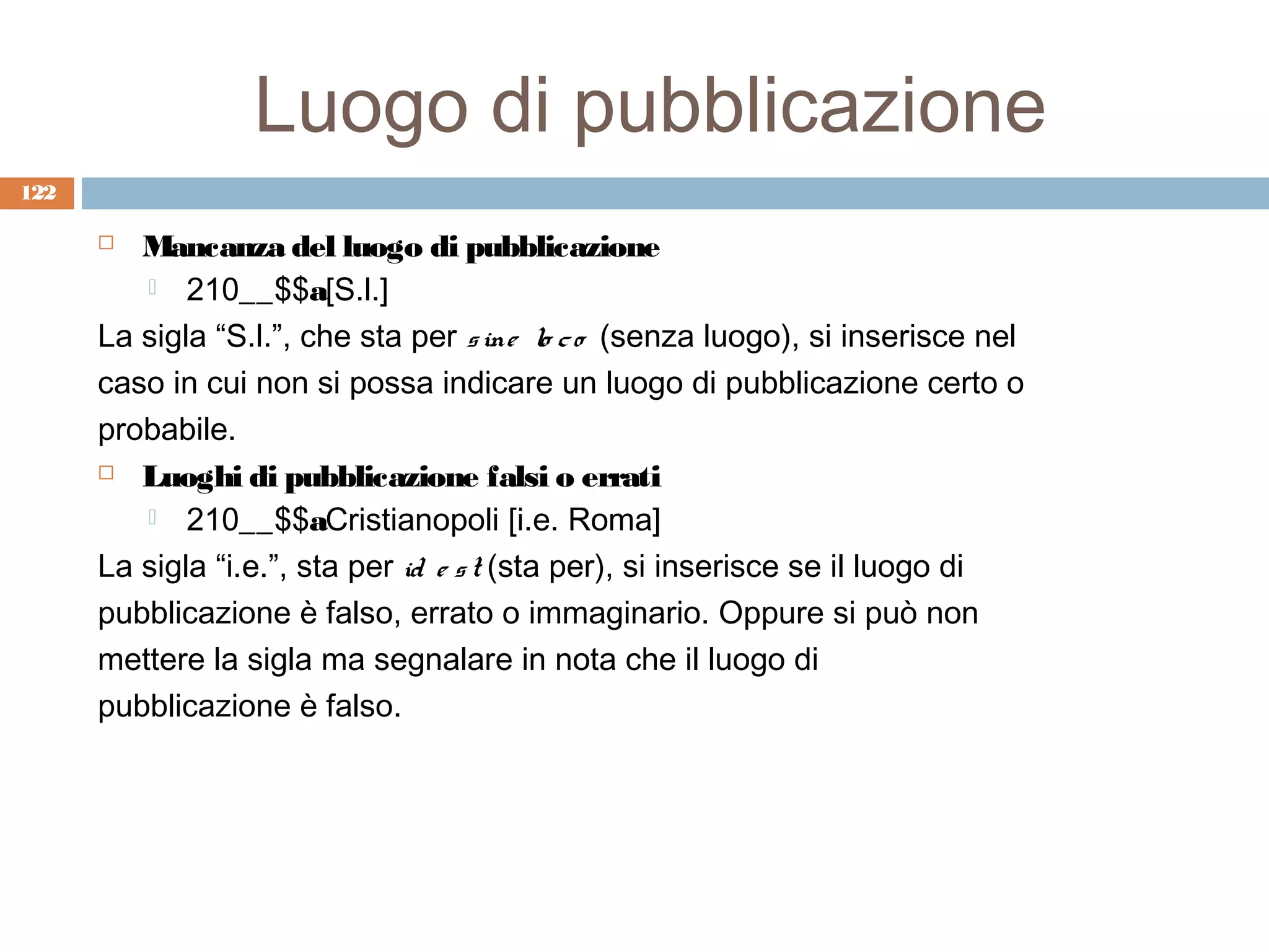 Luogo di pubblicazione
122

        Mancanza del luogo di pubblicazione
          210__$$a[S.l.]

      La sigla “S.l.”, che sta per s ine lo c o (senza luogo), si inserisce nel
      caso in cui non si possa indicare un luogo di pubblicazione certo o
      probabile.
       Luoghi di pubblicazione falsi o errati

          210__$$aCristianopoli [i.e. Roma]

      La sigla “i.e.”, sta per id e s t (sta per), si inserisce se il luogo di
      pubblicazione è falso, errato o immaginario. Oppure si può non
      mettere la sigla ma segnalare in nota che il luogo di
      pubblicazione è falso.
 