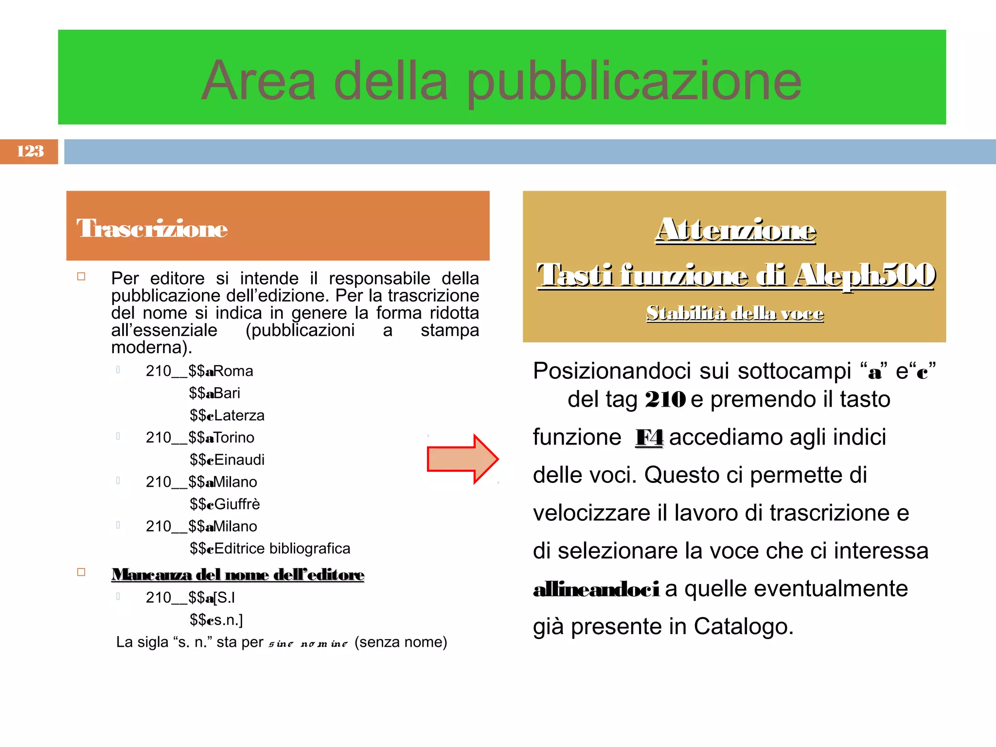 Area della pubblicazione
123



      Trascrizione                                                       Attenzione
         Per editore si intende il responsabile della           Tasti funzione di Aleph500
          pubblicazione dell’edizione. Per la trascrizione
          del nome si indica in genere la forma ridotta                     Stabilità della voce
          all’essenziale  (pubblicazioni     a    stampa
          moderna).
             210__$$aRoma                                       Posizionandoci sui sottocampi “a” e“c”
                   $$aBari
                                                                   del tag 210 e premendo il tasto
                   $$cLaterza
             210__$$aTorino                                     funzione F4 accediamo agli indici
                   $$cEinaudi
             210__$$aMilano                                     delle voci. Questo ci permette di
                   $$cGiuffrè
             210__$$aMilano
                                                                 velocizzare il lavoro di trascrizione e
                   $$cEditrice bibliografica                     di selezionare la voce che ci interessa
         Mancanza del nome dell’editore
             210__$$a[S.l                                       allineandoci a quelle eventualmente
                      $$cs.n.]
                                                                 già presente in Catalogo.
          La sigla “s. n.” sta per s ine no m ine (senza nome)
 