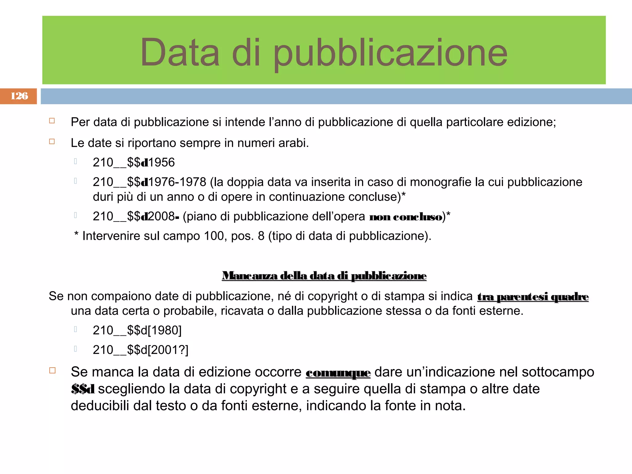 Data di pubblicazione
126

         Per data di pubblicazione si intende l’anno di pubblicazione di quella particolare edizione;
         Le date si riportano sempre in numeri arabi.
             210__$$d1956
             210__$$d1976-1978 (la doppia data va inserita in caso di monografie la cui pubblicazione
              duri più di un anno o di opere in continuazione concluse)*
             210__$$d2008- (piano di pubblicazione dell’opera non concluso)*
          * Intervenire sul campo 100, pos. 8 (tipo di data di pubblicazione).


                                      Mancanza della data di pubblicazione
      Se non compaiono date di pubblicazione, né di copyright o di stampa si indica tra parentesi quadre
          una data certa o probabile, ricavata o dalla pubblicazione stessa o da fonti esterne.
             210__$$d[1980]
             210__$$d[2001?]
         Se manca la data di edizione occorre comunque dare un’indicazione nel sottocampo
          $$d scegliendo la data di copyright e a seguire quella di stampa o altre date
          deducibili dal testo o da fonti esterne, indicando la fonte in nota.
 