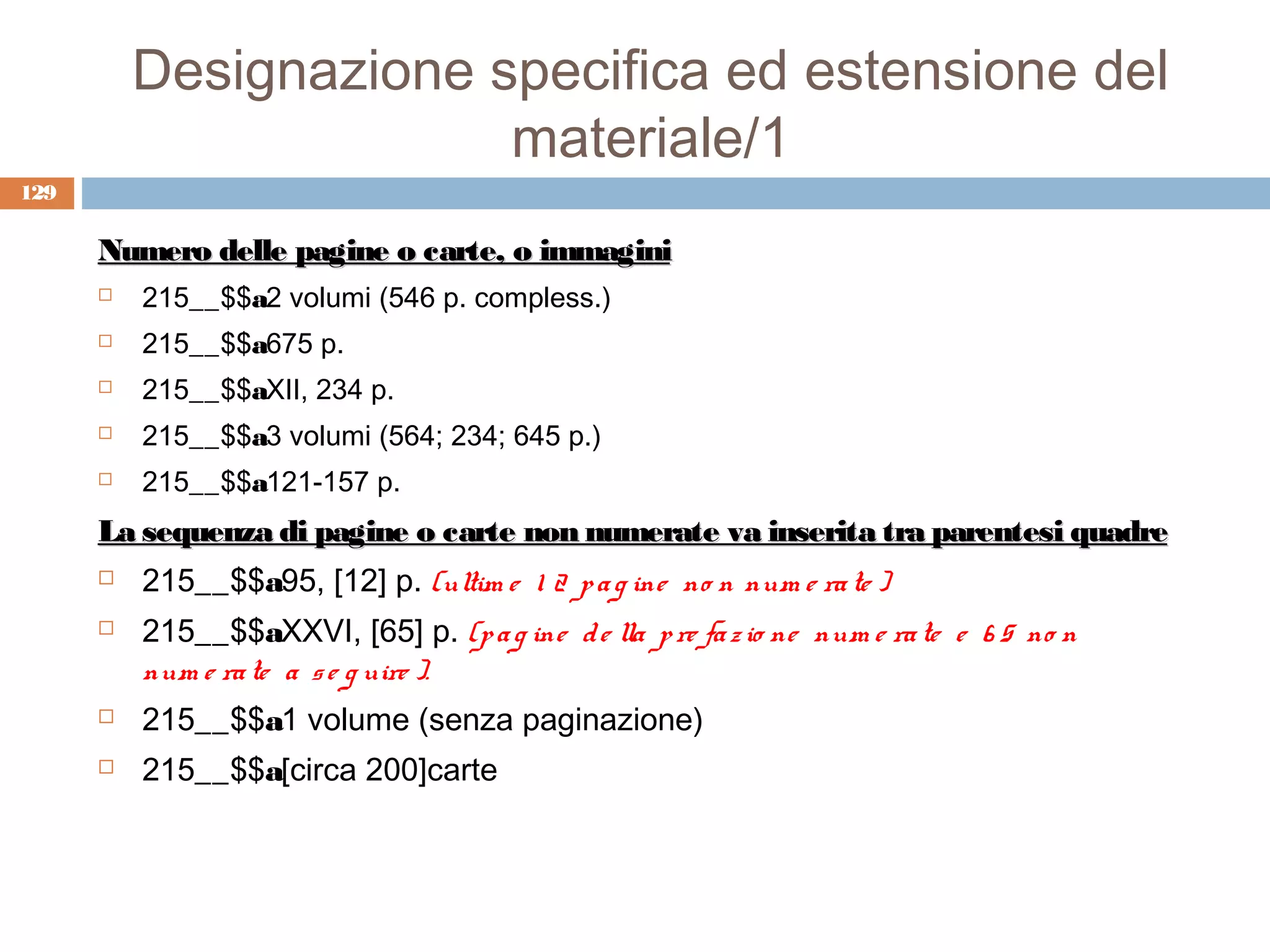 Designazione specifica ed estensione del
                        materiale/1
129

      Numero delle pagine o carte, o immagini
         215__$$a2 volumi (546 p. compless.)
         215__$$a675 p.
         215__$$aXII, 234 p.
         215__$$a3 volumi (564; 234; 645 p.)
         215__$$a121-157 p.
      La sequenza di pagine o carte non numerate va inserita tra parentesi quadre
         215__$$a95, [12] p. (ultim e 1 2 p a g ine no n num e ra te )
         215__$$aXXVI, [65] p. (p a g ine d e lla p re fa z io ne num e ra te e 6 5 no n
          num e ra te a s e g uire ).
         215__$$a1 volume (senza paginazione)
         215__$$a[circa 200]carte
 