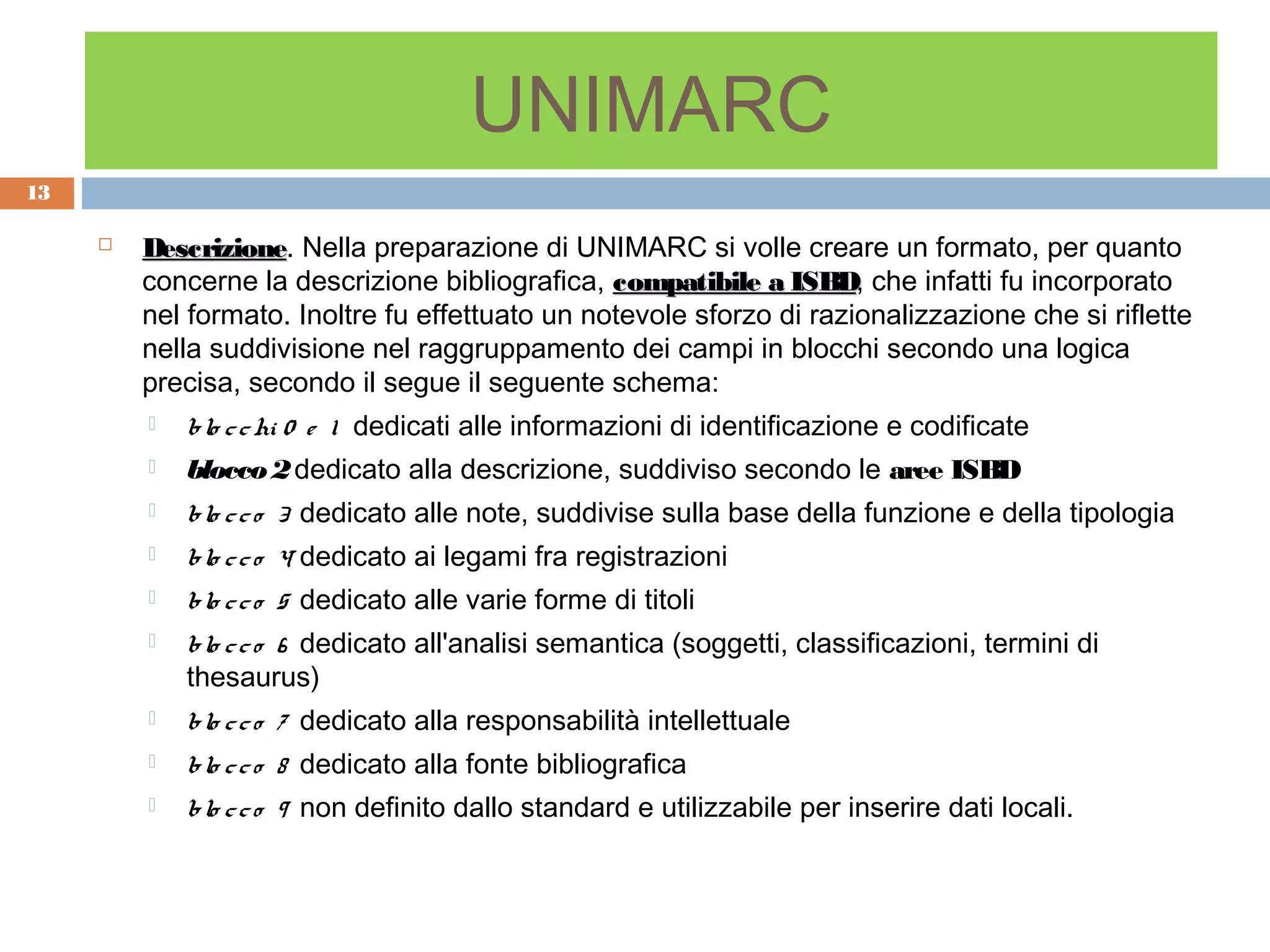 UNIMARC
13

        Descrizione. Nella preparazione di UNIMARC si volle creare un formato, per quanto
         Descrizione
         concerne la descrizione bibliografica, compatibile a ISBD, che infatti fu incorporato
                                                                ISBD
         nel formato. Inoltre fu effettuato un notevole sforzo di razionalizzazione che si riflette
         nella suddivisione nel raggruppamento dei campi in blocchi secondo una logica
         precisa, secondo il segue il seguente schema:
            blo c c hi 0 e 1 dedicati alle informazioni di identificazione e codificate
            blocco 2 dedicato alla descrizione, suddiviso secondo le aree ISBD
            blo c c o 3 dedicato alle note, suddivise sulla base della funzione e della tipologia
            blo c c o 4 dedicato ai legami fra registrazioni
            blo c c o 5 dedicato alle varie forme di titoli
            blo c c o 6 dedicato all'analisi semantica (soggetti, classificazioni, termini di
             thesaurus)
            blo c c o 7 dedicato alla responsabilità intellettuale
            blo c c o 8 dedicato alla fonte bibliografica
            blo c c o 9 non definito dallo standard e utilizzabile per inserire dati locali.
 