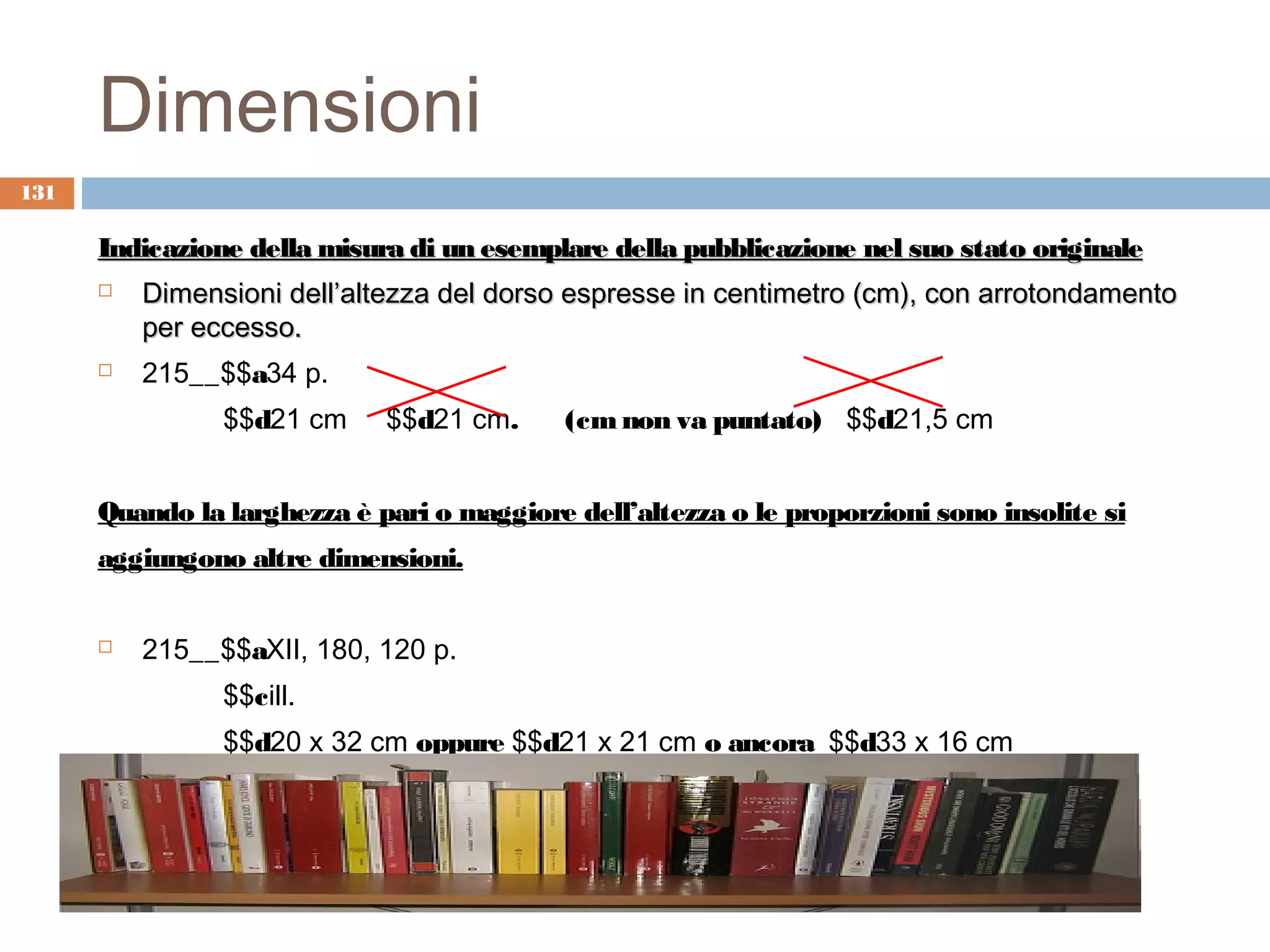 Dimensioni
131

      Indicazione della misura di un esemplare della pubblicazione nel suo stato originale
         Dimensioni dell’altezza del dorso espresse in centimetro (cm), con arrotondamento
          per eccesso.
         215__$$a34 p.
                $$d21 cm     $$d21 cm.      (cm non va puntato) $$d21,5 cm


      Quando la larghezza è pari o maggiore dell’altezza o le proporzioni sono insolite si
      aggiungono altre dimensioni.


         215__$$aXII, 180, 120 p.
                $$cill.
                $$d20 x 32 cm oppure $$d21 x 21 cm o ancora $$d33 x 16 cm
 