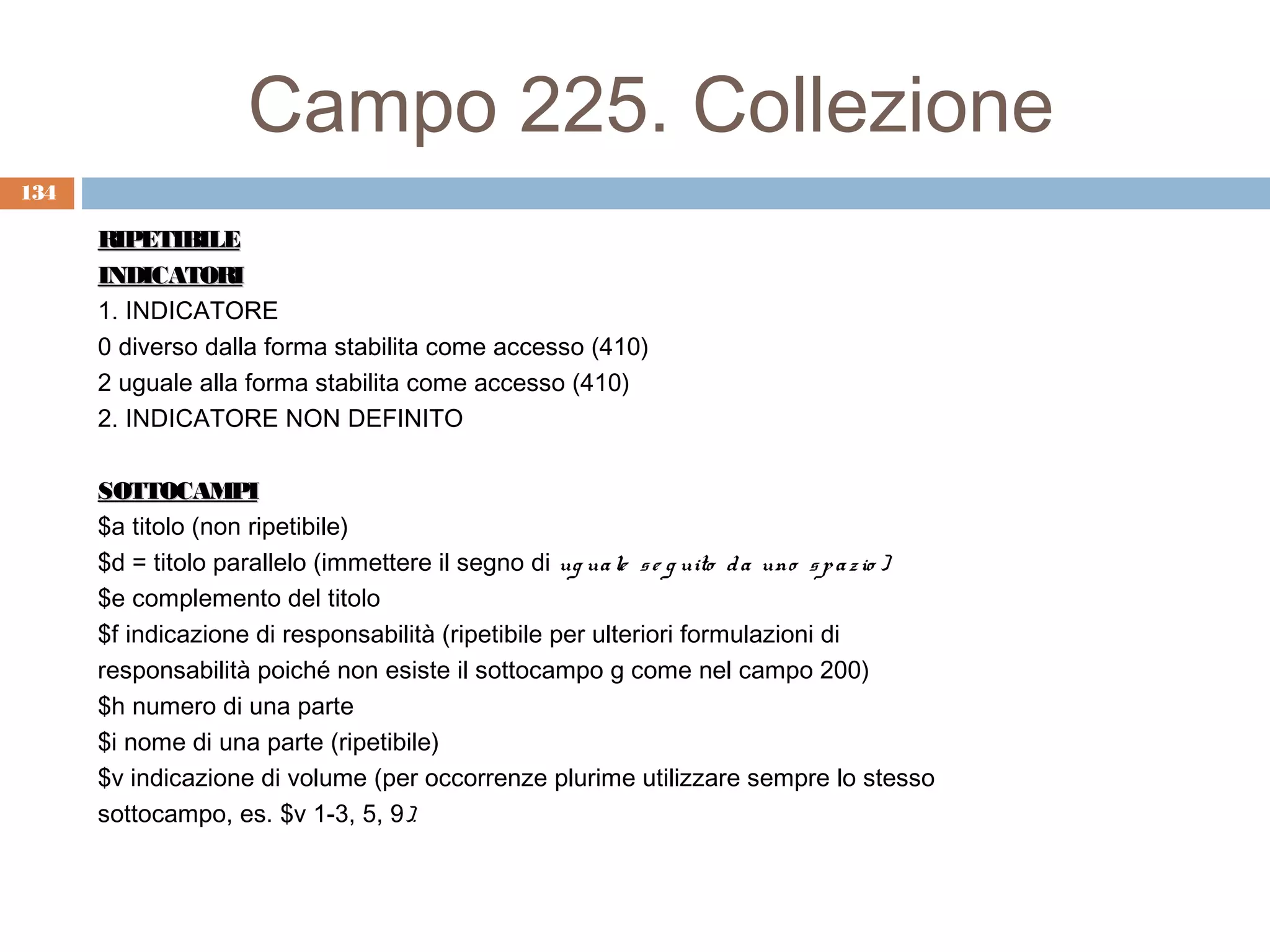 Campo 225. Collezione
134

      RIPETIBILE
      INDICATORI
      1. INDICATORE
      0 diverso dalla forma stabilita come accesso (410)
      2 uguale alla forma stabilita come accesso (410)
      2. INDICATORE NON DEFINITO

      SOTTOCAMPI
      $a titolo (non ripetibile)
      $d = titolo parallelo (immettere il segno di ug ua le s e g uito d a uno s p a z io )
      $e complemento del titolo
      $f indicazione di responsabilità (ripetibile per ulteriori formulazioni di
      responsabilità poiché non esiste il sottocampo g come nel campo 200)
      $h numero di una parte
      $i nome di una parte (ripetibile)
      $v indicazione di volume (per occorrenze plurime utilizzare sempre lo stesso
      sottocampo, es. $v 1-3, 5, 9).
 