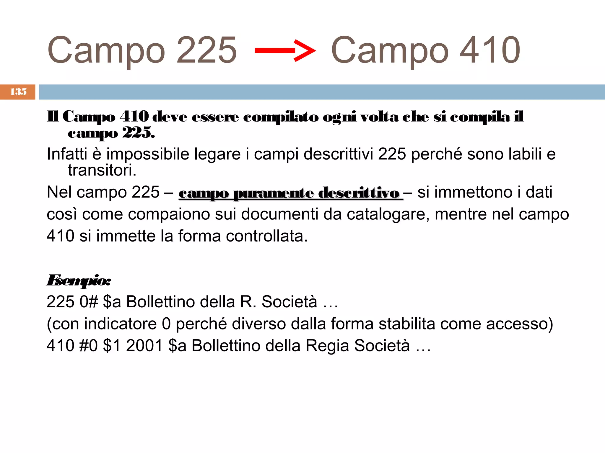 Campo 225                              Campo 410
135

      Il Campo 410 deve essere compilato ogni volta che si compila il
         campo 225.
      Infatti è impossibile legare i campi descrittivi 225 perché sono labili e
         transitori.
      Nel campo 225 – campo puramente descrittivo – si immettono i dati
      così come compaiono sui documenti da catalogare, mentre nel campo
      410 si immette la forma controllata.

      E pio:
       sem
      225 0# $a Bollettino della R. Società …
      (con indicatore 0 perché diverso dalla forma stabilita come accesso)
      410 #0 $1 2001 $a Bollettino della Regia Società …
 