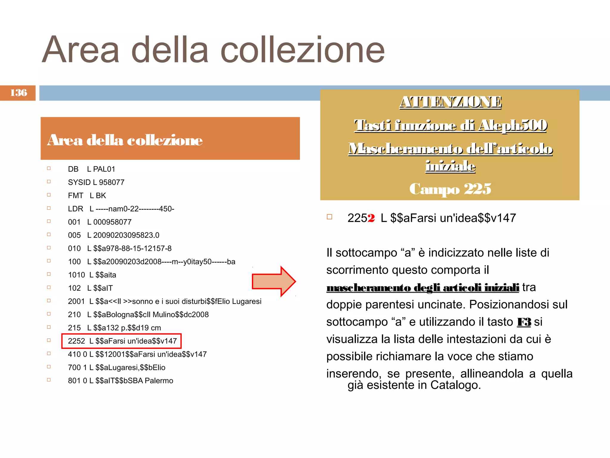 Area della collezione
136
                                                                                ATTENZIONE
                                                                         Tasti funzione di Aleph500
      Area della collezione                                              Mascheramento dell’articolo
         DB   L PAL01                                                             iniziale
          SYSID L 958077
                                                                                 Campo 225
      

         FMT L BK
         LDR L -----nam0-22--------450-
         001 L 000958077
                                                                        2252 L $$aFarsi un'idea$$v147
         005 L 20090203095823.0
          010 L $$a978-88-15-12157-8
                                                                     Il sottocampo “a” è indicizzato nelle liste di
      

         100 L $$a20090203d2008----m--y0itay50------ba
         1010 L $$aita                                              scorrimento questo comporta il
         102 L $$aIT                                                mascheramento degli articoli iniziali tra
          2001 L $$a<<Il >>sonno e i suoi disturbi$$fElio Lugaresi
                                                                     doppie parentesi uncinate. Posizionandosi sul
      

         210 L $$aBologna$$cIl Mulino$$dc2008
         215 L $$a132 p.$$d19 cm
                                                                     sottocampo “a” e utilizzando il tasto F3 si
         2252 L $$aFarsi un'idea$$v147                              visualizza la lista delle intestazioni da cui è
         410 0 L $$12001$$aFarsi un'idea$$v147                      possibile richiamare la voce che stiamo
         700 1 L $$aLugaresi,$$bElio
          801 0 L $$aIT$$bSBA Palermo
                                                                     inserendo, se presente, allineandola a quella
                                                                          già esistente in Catalogo.
      
 