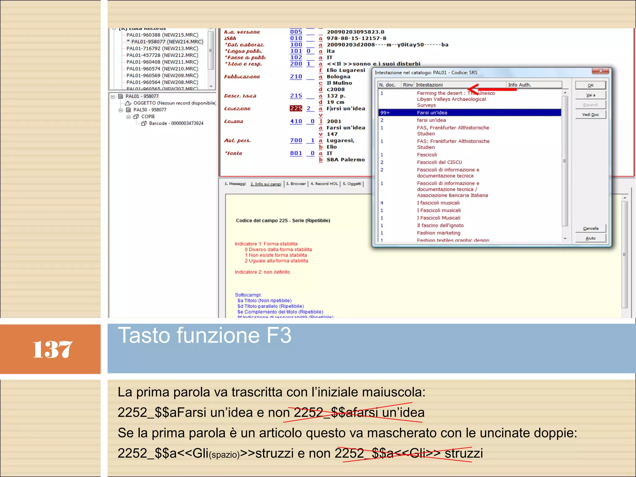 Tasto funzione F3
137
      La prima parola va trascritta con l’iniziale maiuscola:
      2252_$$aFarsi un’idea e non 2252_$$afarsi un’idea
      Se la prima parola è un articolo questo va mascherato con le uncinate doppie:
      2252_$$a<<Gli(spazio)>>struzzi e non 2252_$$a<<Gli>> struzzi
 