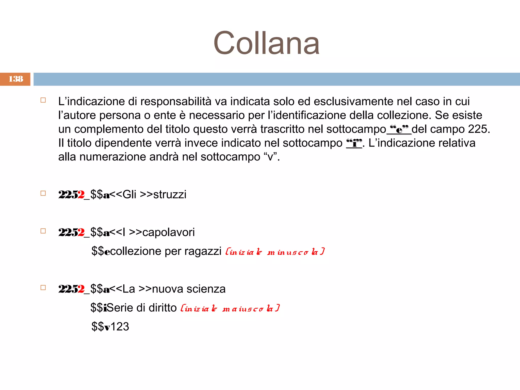 Collana
138

         L’indicazione di responsabilità va indicata solo ed esclusivamente nel caso in cui
          l’autore persona o ente è necessario per l’identificazione della collezione. Se esiste
          un complemento del titolo questo verrà trascritto nel sottocampo “e” del campo 225.
          Il titolo dipendente verrà invece indicato nel sottocampo “i”. L’indicazione relativa
                                                                    “i”
          alla numerazione andrà nel sottocampo “v”.


         2252_$$a<<Gli >>struzzi


         2252_$$a<<I >>capolavori
                $$ecollezione per ragazzi (iniz ia le m inus c o la )


         2252_$$a<<La >>nuova scienza
                $$iSerie di diritto (iniz ia le m a ius c o la )
                $$v123
 
