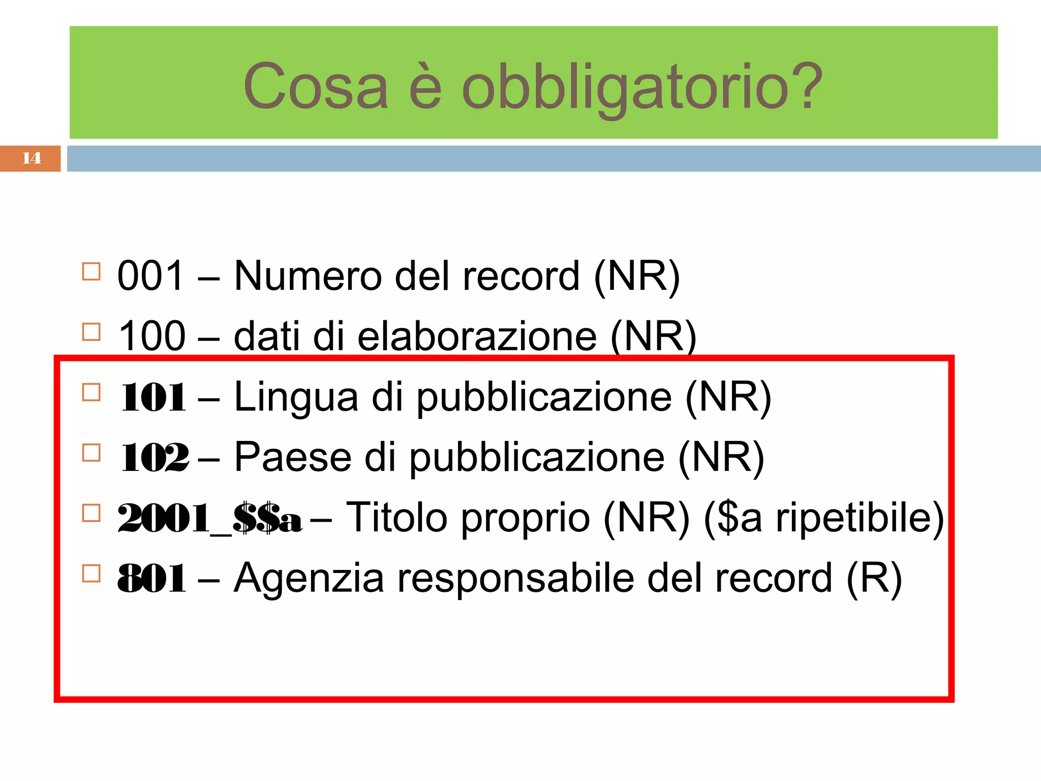 Cosa è obbligatorio?
14




        001 – Numero del record (NR)
        100 – dati di elaborazione (NR)
        101 – Lingua di pubblicazione (NR)
        102 – Paese di pubblicazione (NR)
        2001_$$a – Titolo proprio (NR) ($a ripetibile)
        801 – Agenzia responsabile del record (R)
 