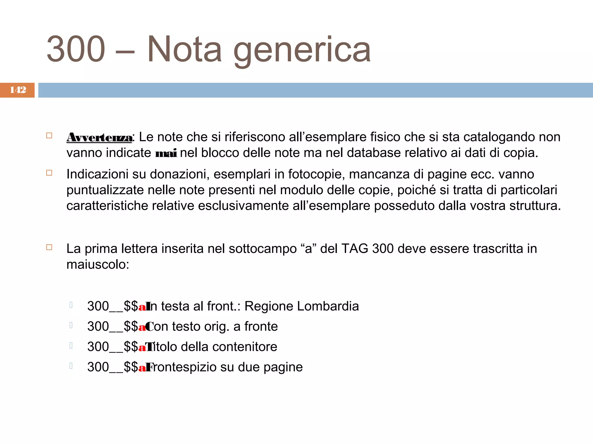 300 – Nota generica
142



         Avvertenza: Le note che si riferiscono all’esemplare fisico che si sta catalogando non
          Avvertenza
          vanno indicate mai nel blocco delle note ma nel database relativo ai dati di copia.
         Indicazioni su donazioni, esemplari in fotocopie, mancanza di pagine ecc. vanno
          puntualizzate nelle note presenti nel modulo delle copie, poiché si tratta di particolari
          caratteristiche relative esclusivamente all’esemplare posseduto dalla vostra struttura.


         La prima lettera inserita nel sottocampo “a” del TAG 300 deve essere trascritta in
          maiuscolo:

             300__$$aIn testa al front.: Regione Lombardia
             300__$$aCon testo orig. a fronte
             300__$$aTitolo della contenitore
             300__$$aFrontespizio su due pagine
 