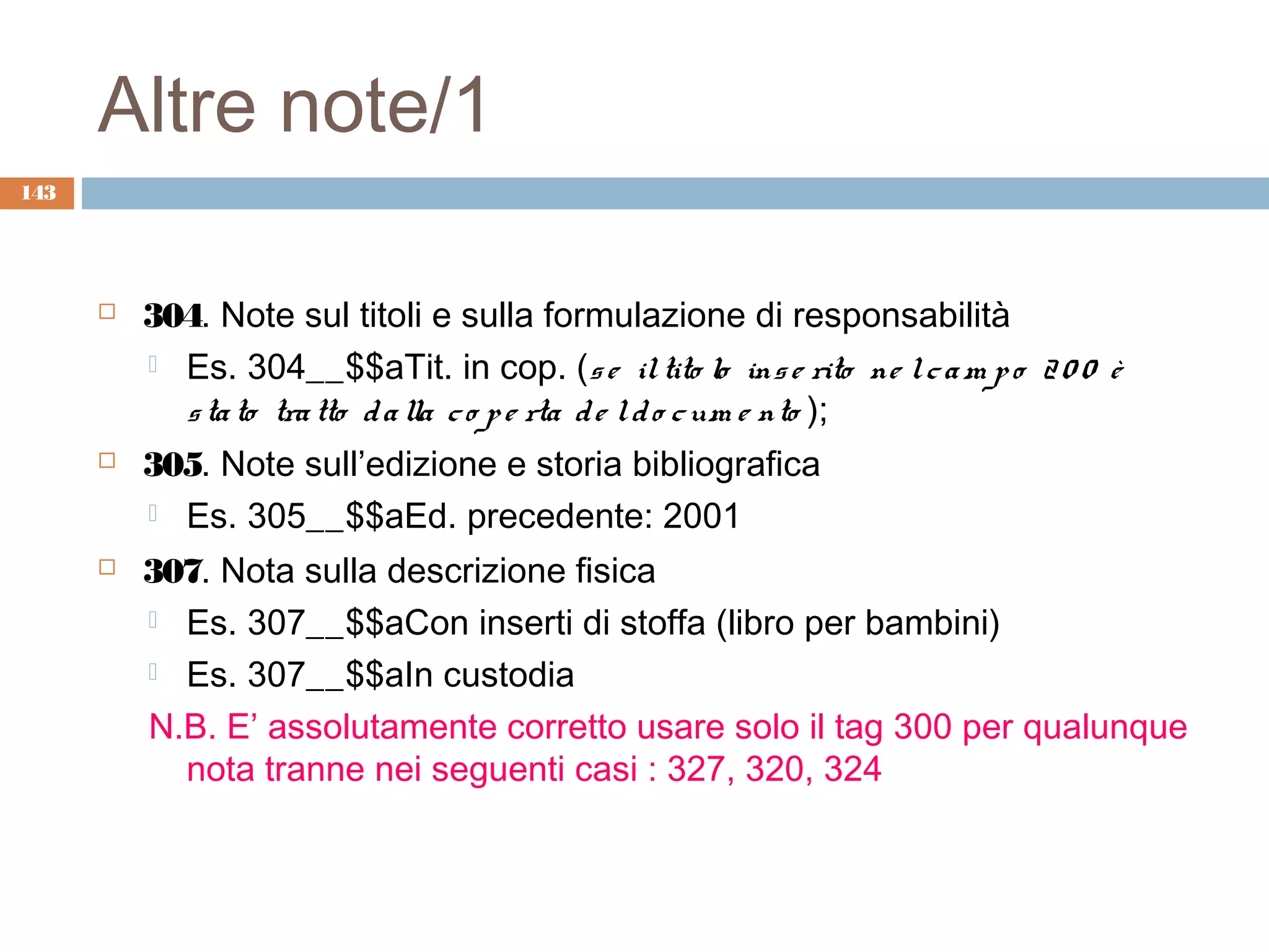 Altre note/1
143




         304. Note sul titoli e sulla formulazione di responsabilità
           Es. 304__$$aTit. in cop. (s e il tito lo ins e rito ne l c a m p o 2 0 0 è
            s ta to tra tto d a lla c o p e rta d e l d o c um e nto );
         305. Note sull’edizione e storia bibliografica
           Es. 305__$$aEd. precedente: 2001

         307. Nota sulla descrizione fisica
           Es. 307__$$aCon inserti di stoffa (libro per bambini)

           Es. 307__$$aIn custodia

          N.B. E’ assolutamente corretto usare solo il tag 300 per qualunque
            nota tranne nei seguenti casi : 327, 320, 324
 