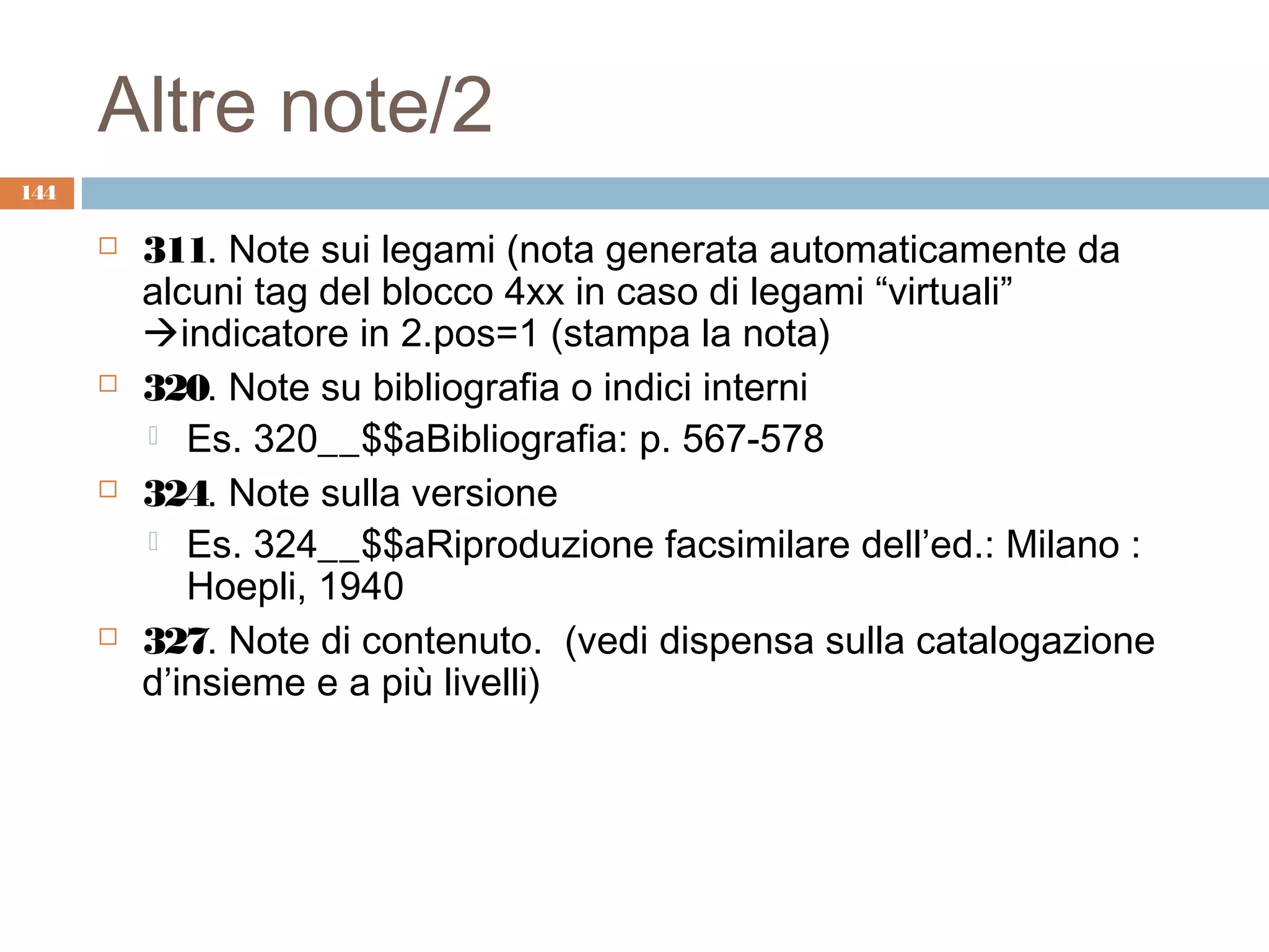 Altre note/2
144

         311. Note sui legami (nota generata automaticamente da
          alcuni tag del blocco 4xx in caso di legami “virtuali”
          indicatore in 2.pos=1 (stampa la nota)
         320. Note su bibliografia o indici interni
           Es. 320__$$aBibliografia: p. 567-578
         324. Note sulla versione
           Es. 324__$$aRiproduzione facsimilare dell’ed.: Milano :
             Hoepli, 1940
         327. Note di contenuto. (vedi dispensa sulla catalogazione
          d’insieme e a più livelli)
 