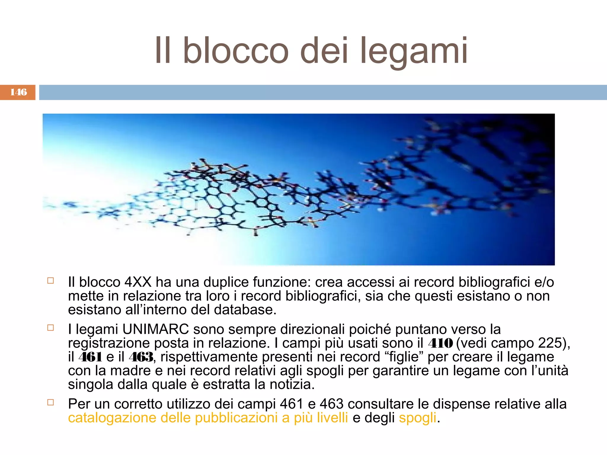 Il blocco dei legami
146




         Il blocco 4XX ha una duplice funzione: crea accessi ai record bibliografici e/o
          mette in relazione tra loro i record bibliografici, sia che questi esistano o non
          esistano all’interno del database.
         I legami UNIMARC sono sempre direzionali poiché puntano verso la
          registrazione posta in relazione. I campi più usati sono il 410 (vedi campo 225),
          il 461 e il 463, rispettivamente presenti nei record “figlie” per creare il legame
          con la madre e nei record relativi agli spogli per garantire un legame con l’unità
          singola dalla quale è estratta la notizia.
         Per un corretto utilizzo dei campi 461 e 463 consultare le dispense relative alla
          catalogazione delle pubblicazioni a più livelli e degli spogli.
 