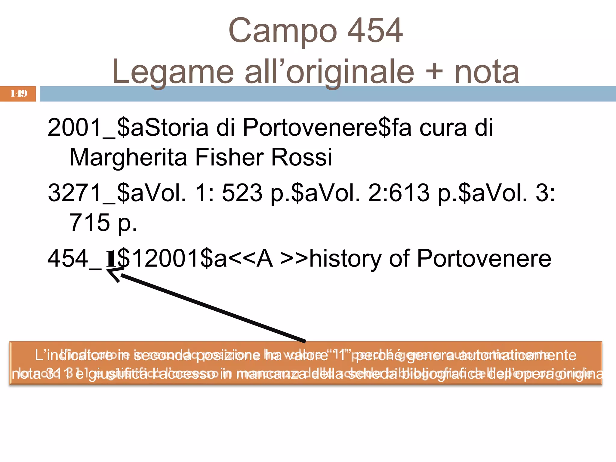 Campo 454
 149
                Legame all’originale + nota
       2001_$aStoria di Portovenere$fa cura di
         Margherita Fisher Rossi
       3271_$aVol. 1: 523 p.$aVol. 2:613 p.$aVol. 3:
         715 p.
       454_1$12001$a<<A >>history of Portovenere


     L’indicatore in seconda posizione ha valore “1” perché genera automaticamente
a nota 311 e giustifica l’accesso in mancanza della scheda bibliografica dell’opera originale
 