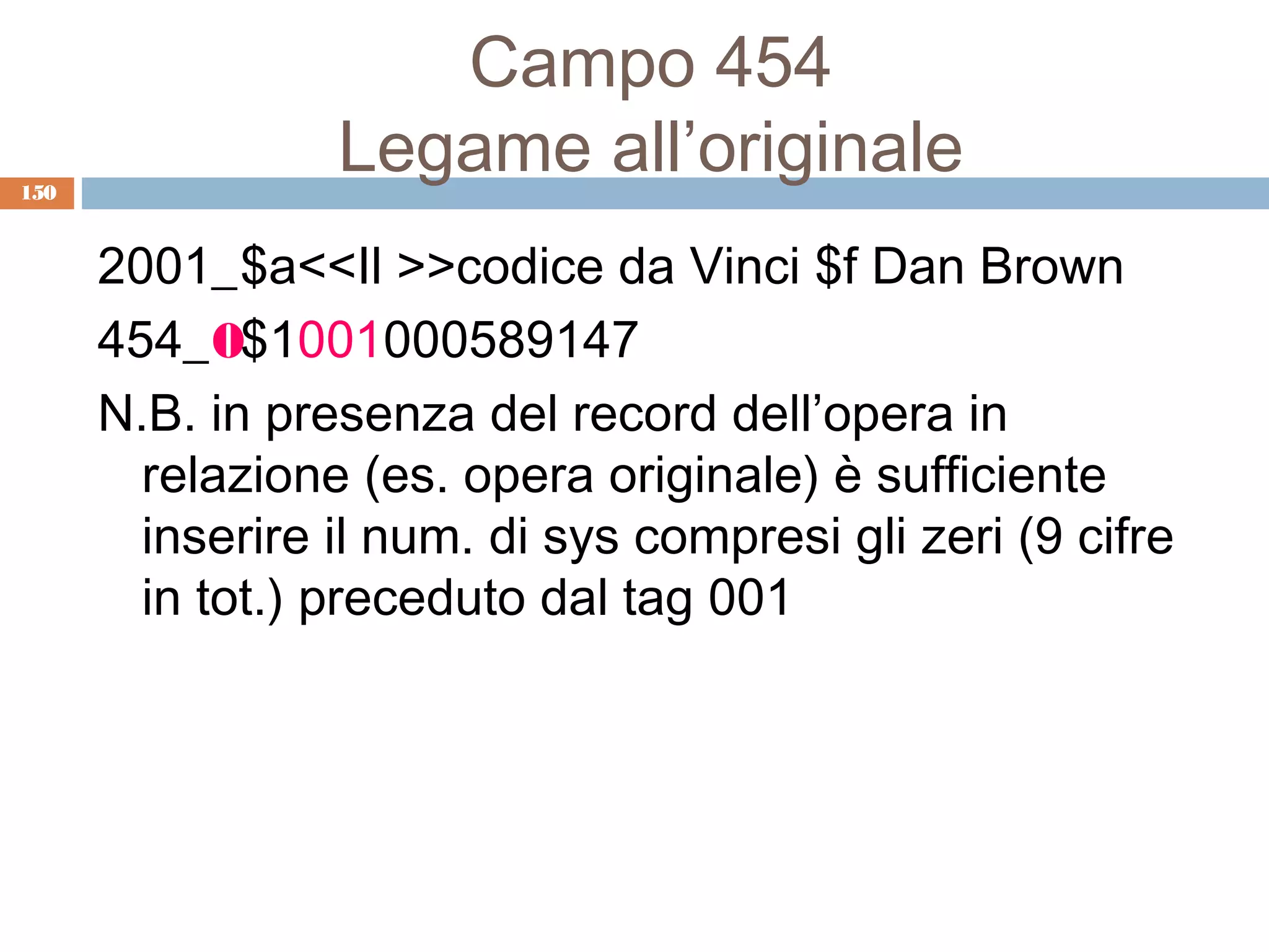 Campo 454
150
                 Legame all’originale
      2001_$a<<Il >>codice da Vinci $f Dan Brown
      454_0$1001000589147
      N.B. in presenza del record dell’opera in
        relazione (es. opera originale) è sufficiente
        inserire il num. di sys compresi gli zeri (9 cifre
        in tot.) preceduto dal tag 001
 