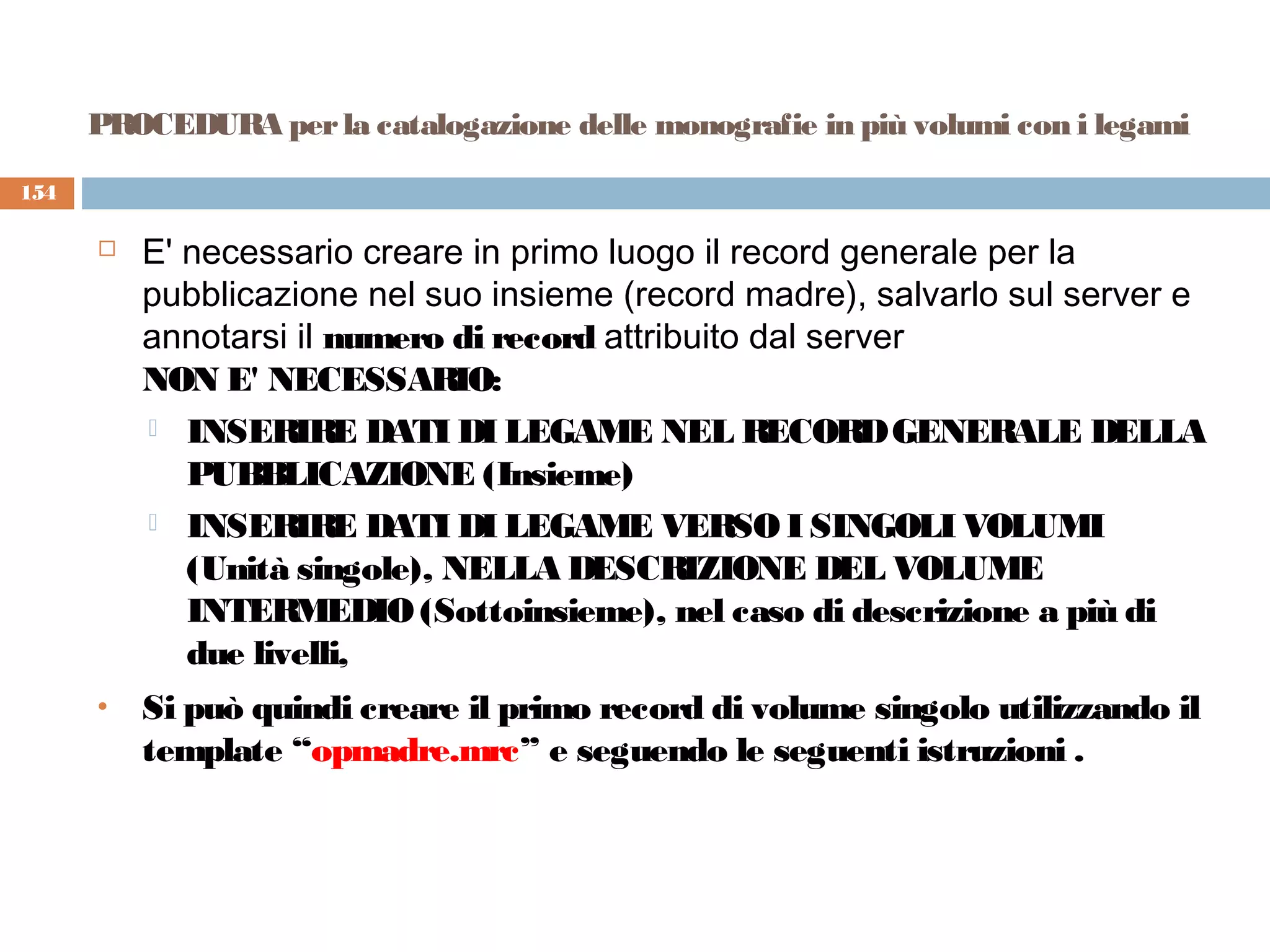 PROCEDURA per la catalogazione delle monografie in più volumi con i legami

154

         E' necessario creare in primo luogo il record generale per la
          pubblicazione nel suo insieme (record madre), salvarlo sul server e
          annotarsi il numero di record attribuito dal server
          NON E' NECESSARIO:
           INSERIRE DATI DI LEGAME NEL RECORD GENERALE DELLA
             PUBBLICAZIONE (Insieme)
           INSERIRE DATI DI LEGAME VERSO I SINGOLI VOLUMI
             (Unità singole), NELLA DESCRIZIONE DEL VOLUME
             INTERMEDIO (Sottoinsieme), nel caso di descrizione a più di
             due livelli,
      •   Si può quindi creare il primo record di volume singolo utilizzando il
          template “opmadre.mrc” e seguendo le seguenti istruzioni .
 