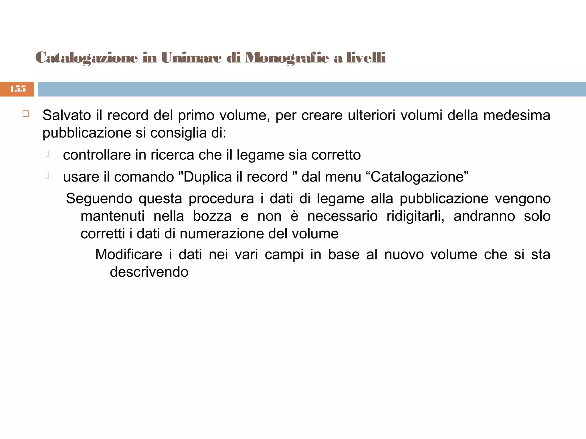 Catalogazione in Unimarc di Monografie a livelli
155

     Salvato il record del primo volume, per creare ulteriori volumi della medesima
      pubblicazione si consiglia di:
          controllare in ricerca che il legame sia corretto
          usare il comando "Duplica il record " dal menu “Catalogazione”
           Seguendo questa procedura i dati di legame alla pubblicazione vengono
             mantenuti nella bozza e non è necessario ridigitarli, andranno solo
             corretti i dati di numerazione del volume
               Modificare i dati nei vari campi in base al nuovo volume che si sta
                   descrivendo
 