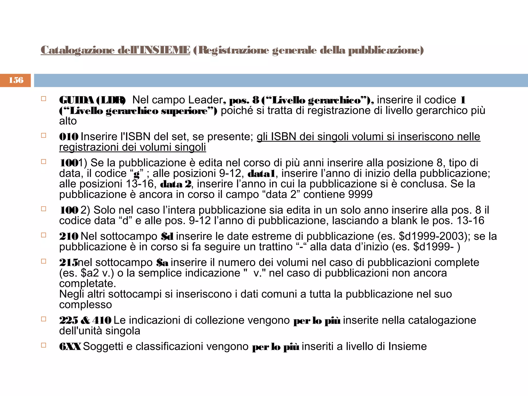 Catalogazione dell'INSIEME (Registrazione generale della pubblicazione)

156

         GUIDA (LDR  Nel campo Leader, pos. 8 (“Livello gerarchico”), inserire il codice 1
                         )
          (“Livello gerarchico superiore”) poiché si tratta di registrazione di livello gerarchico più
          alto
         010 Inserire l'ISBN del set, se presente; gli ISBN dei singoli volumi si inseriscono nelle
          registrazioni dei volumi singoli
         1001) Se la pubblicazione è edita nel corso di più anni inserire alla posizione 8, tipo di
          data, il codice “g” ; alle posizioni 9-12, data1, inserire l’anno di inizio della pubblicazione;
          alle posizioni 13-16, data 2, inserire l’anno in cui la pubblicazione si è conclusa. Se la
          pubblicazione è ancora in corso il campo “data 2” contiene 9999
         100 2) Solo nel caso l’intera pubblicazione sia edita in un solo anno inserire alla pos. 8 il
          codice data “d” e alle pos. 9-12 l’anno di pubblicazione, lasciando a blank le pos. 13-16
         210 Nel sottocampo $d inserire le date estreme di pubblicazione (es. $d1999-2003); se la
          pubblicazione è in corso si fa seguire un trattino “-“ alla data d’inizio (es. $d1999- )
         215nel sottocampo $a inserire il numero dei volumi nel caso di pubblicazioni complete
          (es. $a2 v.) o la semplice indicazione "  v." nel caso di pubblicazioni non ancora
          completate.
          Negli altri sottocampi si inseriscono i dati comuni a tutta la pubblicazione nel suo
          complesso
         225 & 410 Le indicazioni di collezione vengono per lo più inserite nella catalogazione
          dell'unità singola
         6XX Soggetti e classificazioni vengono per lo più inseriti a livello di Insieme
 