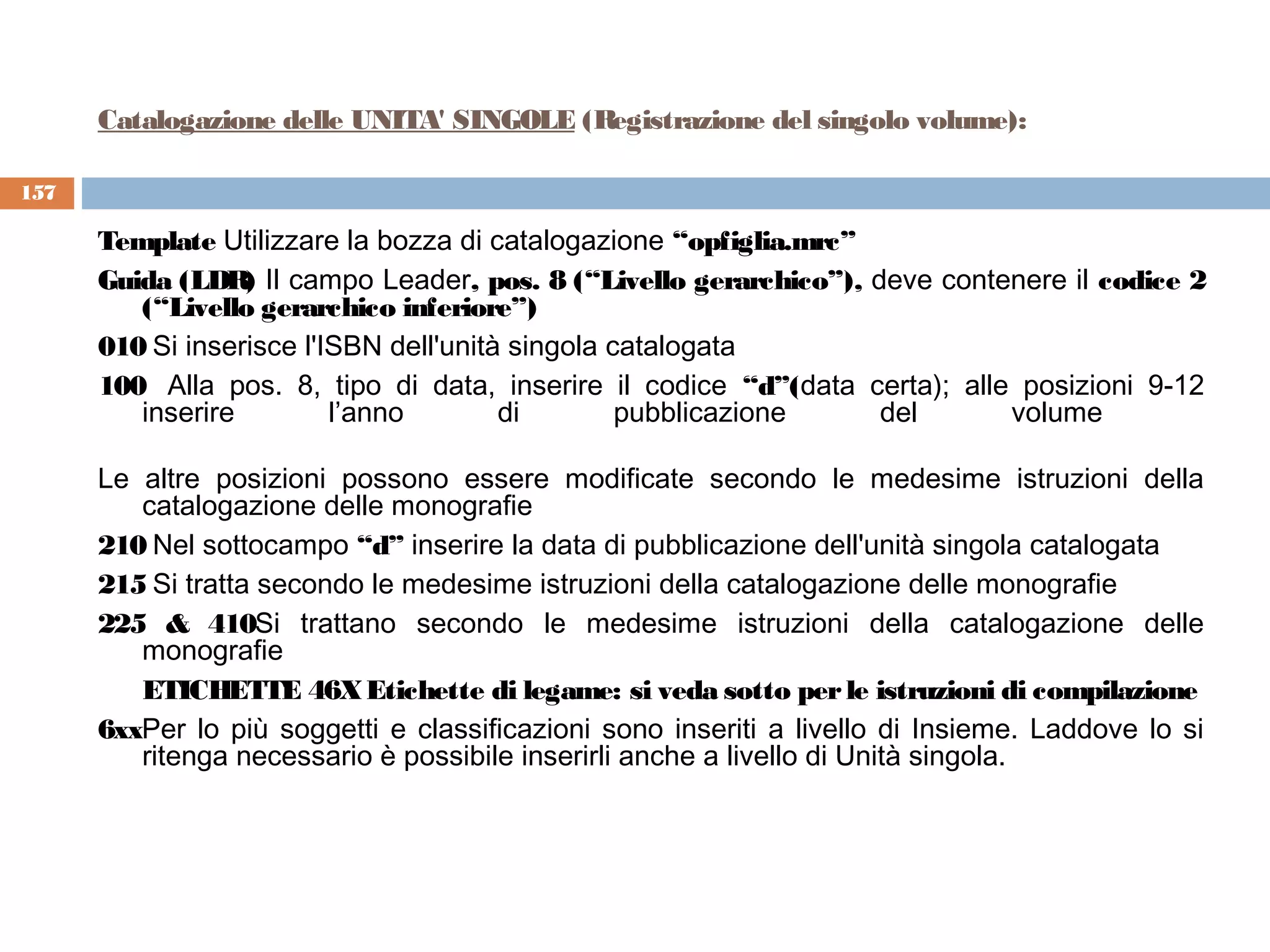 Catalogazione delle UNITA' SINGOLE (Registrazione del singolo volume):

157

      Template Utilizzare la bozza di catalogazione “opfiglia.mrc”
      Guida (LDR) Il campo Leader, pos. 8 (“Livello gerarchico”), deve contenere il codice 2
         (“Livello gerarchico inferiore”)
      010 Si inserisce l'ISBN dell'unità singola catalogata
      100  Alla pos. 8, tipo di data, inserire il codice “d”(data certa); alle posizioni 9-12
         inserire         l’anno        di        pubblicazione    del        volume 

      Le altre posizioni possono essere modificate secondo le medesime istruzioni della
         catalogazione delle monografie
      210 Nel sottocampo “d” inserire la data di pubblicazione dell'unità singola catalogata
      215 Si tratta secondo le medesime istruzioni della catalogazione delle monografie
      225 & 410Si trattano secondo le medesime istruzioni della catalogazione delle
         monografie
         ETICHETTE 46X Etichette di legame: si veda sotto per le istruzioni di compilazione
      6xxPer lo più soggetti e classificazioni sono inseriti a livello di Insieme. Laddove lo si
         ritenga necessario è possibile inserirli anche a livello di Unità singola.
 