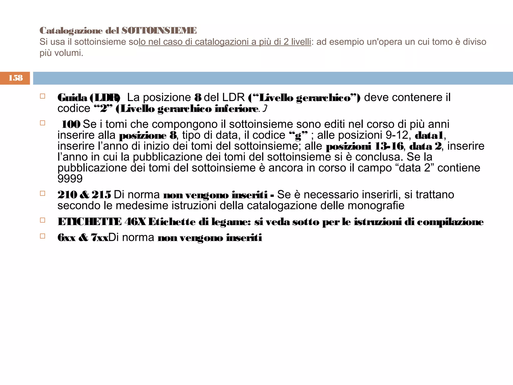 Catalogazione del SOTTOINSIEME
      Si usa il sottoinsieme solo nel caso di catalogazioni a più di 2 livelli: ad esempio un'opera un cui tomo è diviso
      più volumi.

158

         Guida (LDR  La posizione 8 del LDR (“Livello gerarchico”) deve contenere il
                       )
          codice “2” (Livello gerarchico inferiore. )
          100 Se i tomi che compongono il sottoinsieme sono editi nel corso di più anni
          inserire alla posizione 8, tipo di data, il codice “g” ; alle posizioni 9-12, data1,
          inserire l’anno di inizio dei tomi del sottoinsieme; alle posizioni 13-16, data 2, inserire
          l’anno in cui la pubblicazione dei tomi del sottoinsieme si è conclusa. Se la
          pubblicazione dei tomi del sottoinsieme è ancora in corso il campo “data 2” contiene
          9999
         210 & 215 Di norma non vengono inseriti - Se è necessario inserirli, si trattano
          secondo le medesime istruzioni della catalogazione delle monografie
         ETICHETTE 46X Etichette di legame: si veda sotto per le istruzioni di compilazione
         6xx & 7xxDi norma non vengono inseriti
 