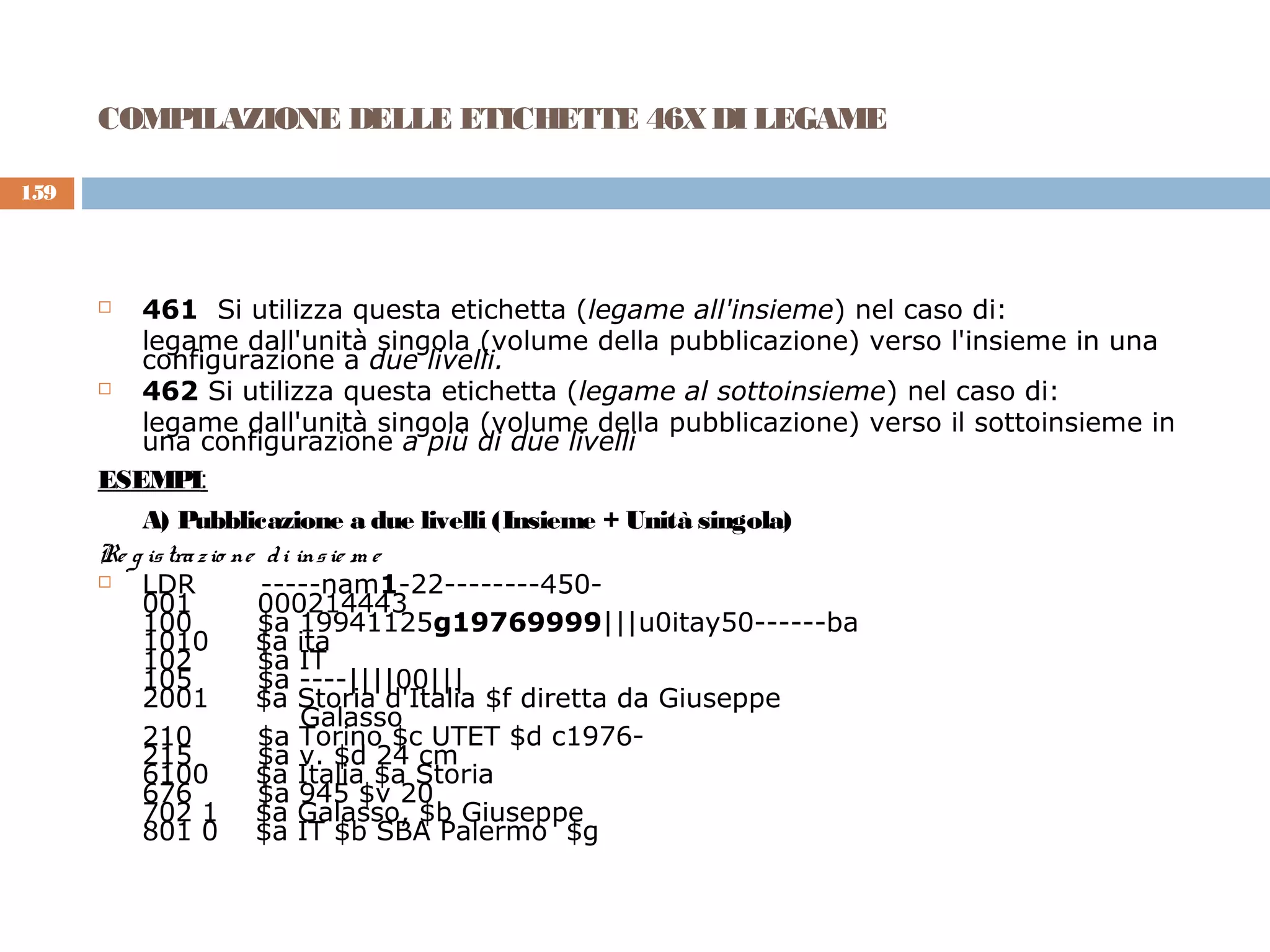 COMPILAZIONE DELLE ETICHETTE 46X DI LEGAME

159




        461 Si utilizza questa etichetta (legame all'insieme) nel caso di:
         legame dall'unità singola (volume della pubblicazione) verso l'insieme in una
         configurazione a due livelli.
        462 Si utilizza questa etichetta (legame al sottoinsieme) nel caso di:
         legame dall'unità singola (volume della pubblicazione) verso il sottoinsieme in
         una configurazione a più di due livelli
      ESEMPI:
          A) Pubblicazione a due livelli (Insieme + Unità singola)
      Re g is tra z io ne d i ins ie m e
         LDR             -----nam1-22--------450-
          001            000214443
          100            $a 19941125g19769999|||u0itay50------ba
          1010           $a ita
          102            $a IT
          105            $a ----||||00|||
          2001           $a Storia d'Italia $f diretta da Giuseppe
                               Galasso
          210            $a Torino $c UTET $d c1976-
          215            $a v. $d 24 cm
          6100           $a Italia $a Storia
          676            $a 945 $v 20
          702 1 $a Galasso, $b Giuseppe
          801 0 $a IT $b SBA Palermo $g
 