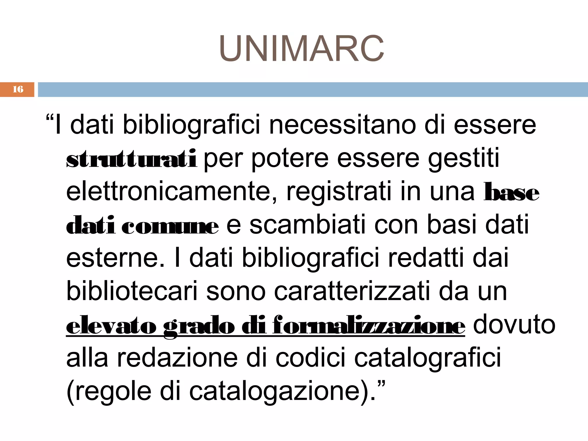 UNIMARC
16



     “I dati bibliografici necessitano di essere
       strutturati per potere essere gestiti
       elettronicamente, registrati in una base
       dati comune e scambiati con basi dati
       esterne. I dati bibliografici redatti dai
       bibliotecari sono caratterizzati da un
       elevato grado di formalizzazione dovuto
       alla redazione di codici catalografici
       (regole di catalogazione).”
 