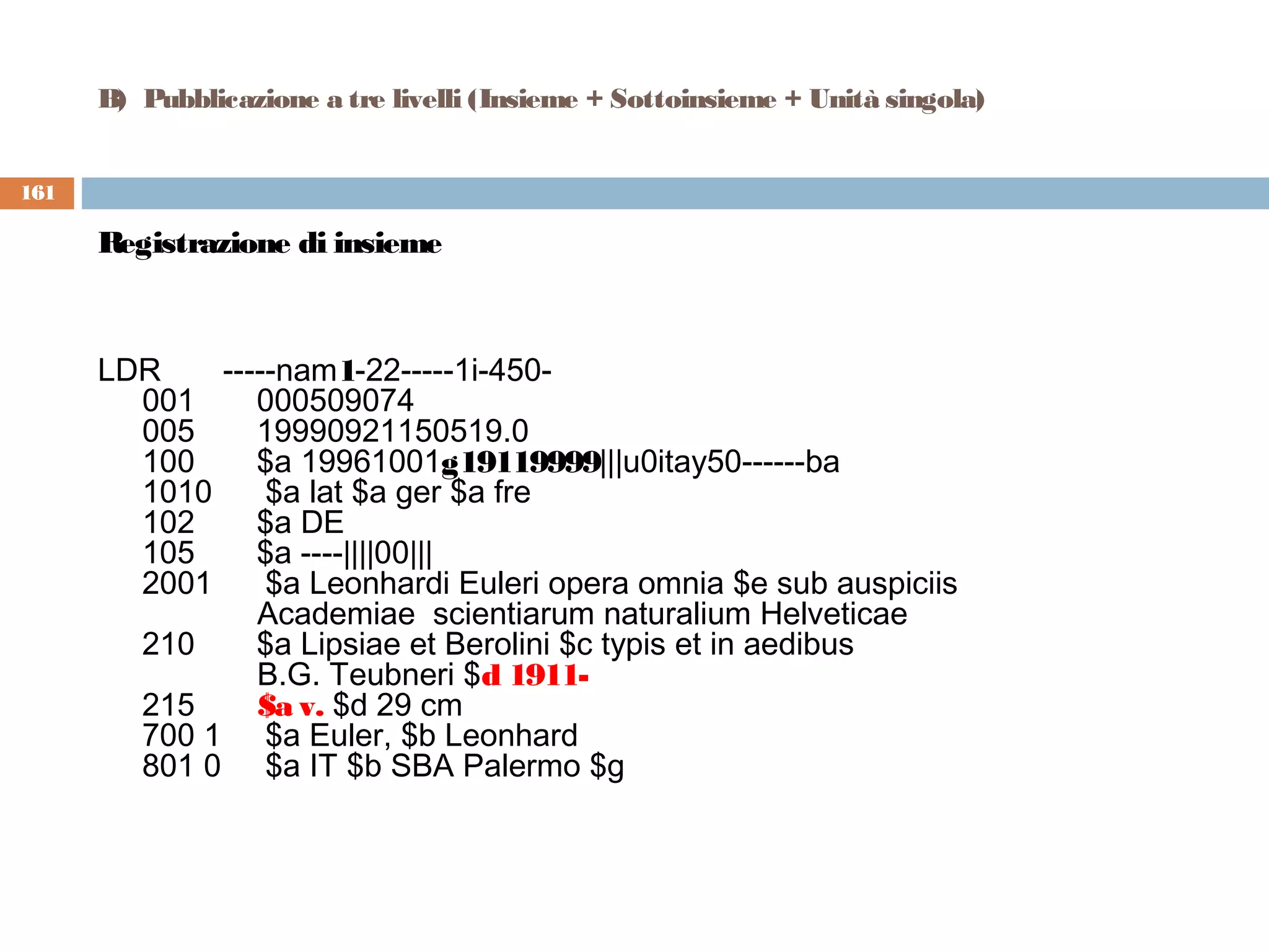 B)  Pubblicazione a tre livelli (Insieme + Sottoinsieme + Unità singola)


161

      Registrazione di insieme



      LDR       -----nam1-22-----1i-450-
        001       000509074
        005       19990921150519.0
        100       $a 19961001g19119999|||u0itay50------ba
        1010      $a lat $a ger $a fre
        102       $a DE
        105       $a ----||||00|||
        2001      $a Leonhardi Euleri opera omnia $e sub auspiciis
                   Academiae scientiarum naturalium Helveticae
        210       $a Lipsiae et Berolini $c typis et in aedibus
                   B.G. Teubneri $d 1911-
        215       $a v. $d 29 cm
        700 1     $a Euler, $b Leonhard
        801 0     $a IT $b SBA Palermo $g
 