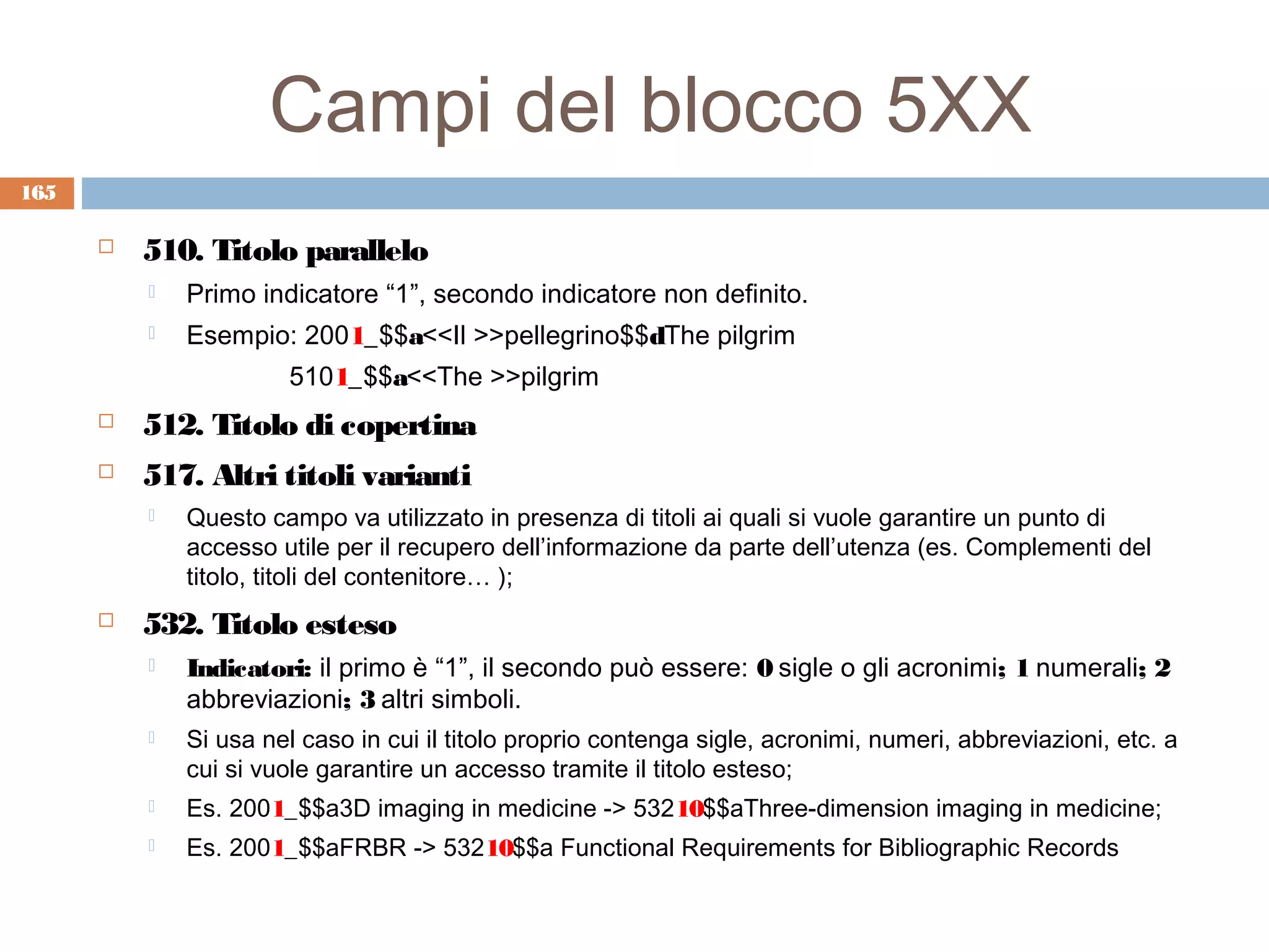Campi del blocco 5XX
165

         510. Titolo parallelo
             Primo indicatore “1”, secondo indicatore non definito.
             Esempio: 2001_$$a<<Il >>pellegrino$$dThe pilgrim
                       5101_$$a<<The >>pilgrim
         512. Titolo di copertina
         517. Altri titoli varianti
             Questo campo va utilizzato in presenza di titoli ai quali si vuole garantire un punto di
              accesso utile per il recupero dell’informazione da parte dell’utenza (es. Complementi del
              titolo, titoli del contenitore… );
         532. Titolo esteso
             Indicatori: il primo è “1”, il secondo può essere: 0 sigle o gli acronimi; 1 numerali; 2
              abbreviazioni; 3 altri simboli.
             Si usa nel caso in cui il titolo proprio contenga sigle, acronimi, numeri, abbreviazioni, etc. a
              cui si vuole garantire un accesso tramite il titolo esteso;
             Es. 2001_$$a3D imaging in medicine -> 53210$$aThree-dimension imaging in medicine;
             Es. 2001_$$aFRBR -> 53210$$a Functional Requirements for Bibliographic Records
 