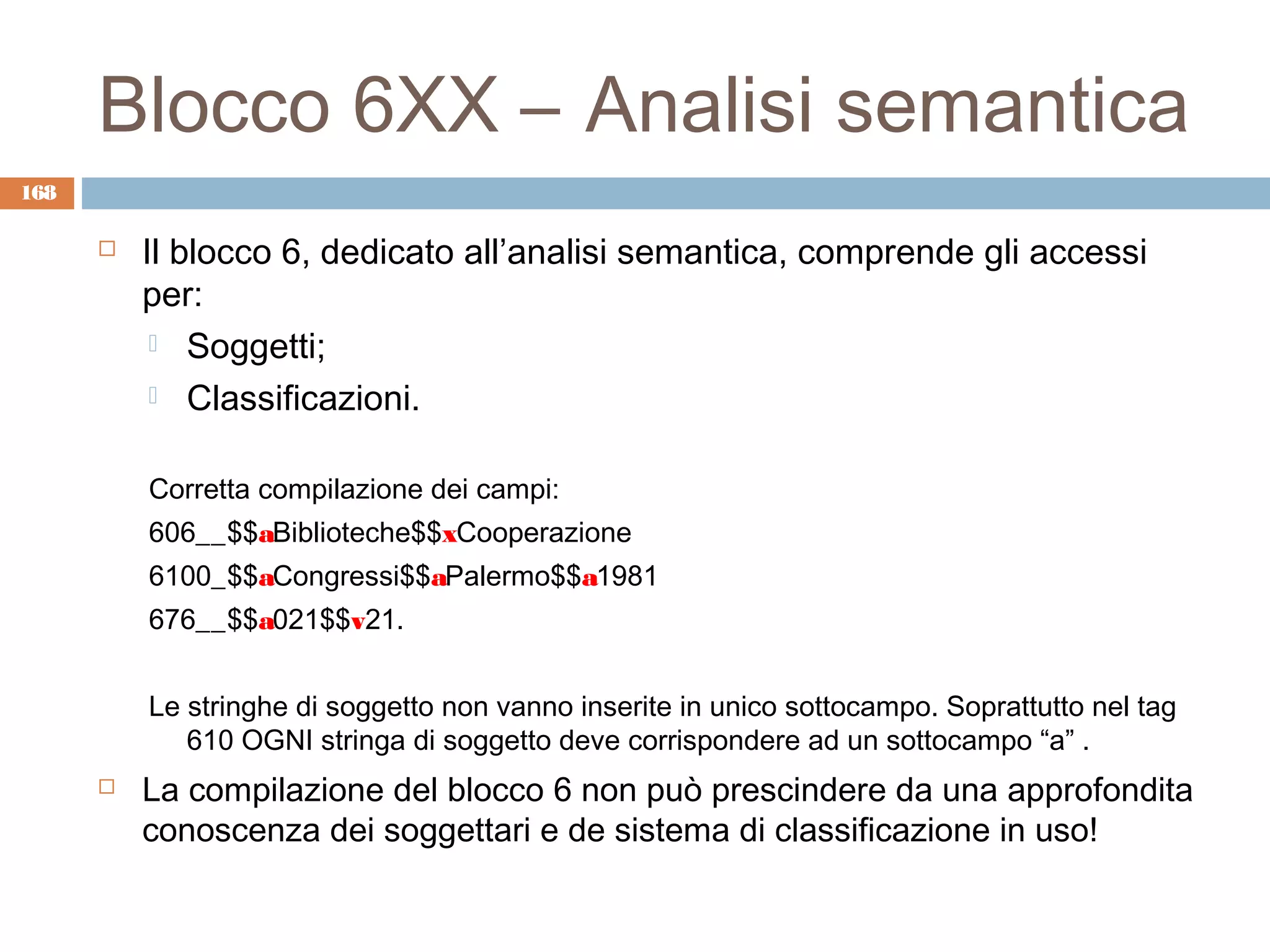 Blocco 6XX – Analisi semantica
168

         Il blocco 6, dedicato all’analisi semantica, comprende gli accessi
          per:
            Soggetti;

            Classificazioni.


          Corretta compilazione dei campi:
          606__$$aBiblioteche$$xCooperazione
          6100_$$aCongressi$$aPalermo$$a1981
          676__$$a021$$v21.


          Le stringhe di soggetto non vanno inserite in unico sottocampo. Soprattutto nel tag
             610 OGNI stringa di soggetto deve corrispondere ad un sottocampo “a” .
         La compilazione del blocco 6 non può prescindere da una approfondita
          conoscenza dei soggettari e de sistema di classificazione in uso!
 