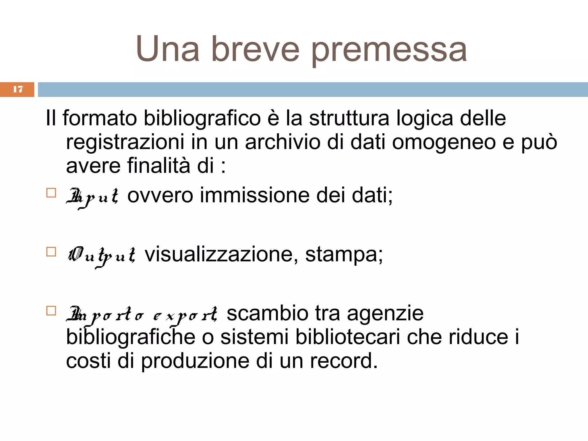 Una breve premessa
17


     Il formato bibliografico è la struttura logica delle
         registrazioni in un archivio di dati omogeneo e può
         avere finalità di :
      I ut, ovvero immissione dei dati;
          np

        O utp ut, visualizzazione, stampa;

        I p o rt o e x p o rt, scambio tra agenzie
          m
         bibliografiche o sistemi bibliotecari che riduce i
         costi di produzione di un record.
 