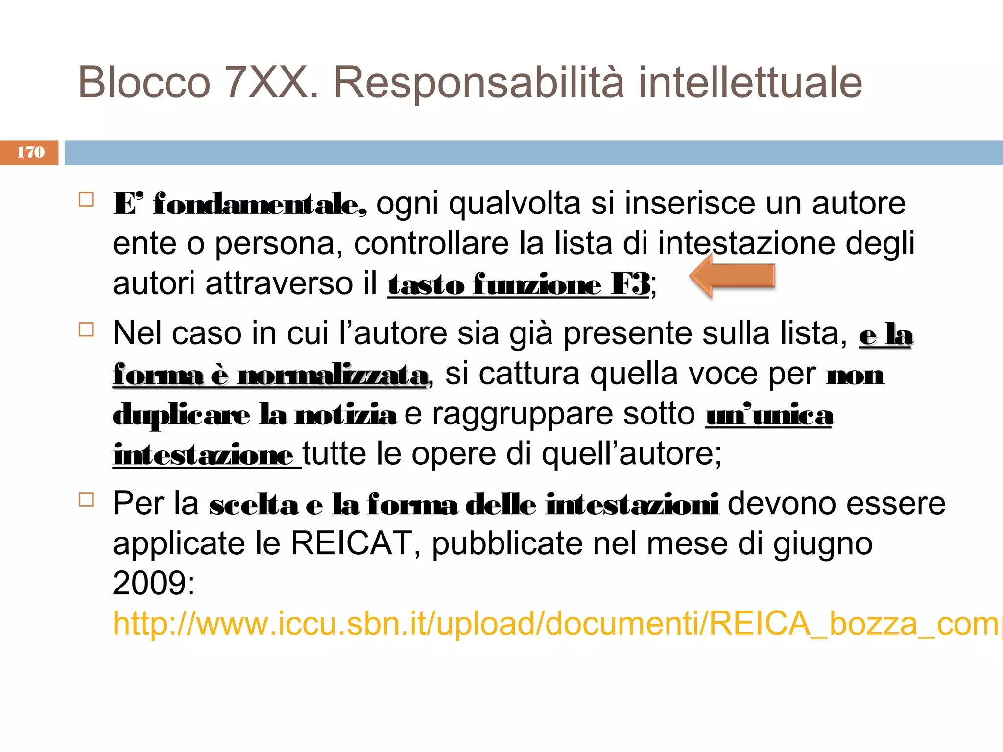 Blocco 7XX. Responsabilità intellettuale
170

         E’ fondamentale, ogni qualvolta si inserisce un autore
          ente o persona, controllare la lista di intestazione degli
          autori attraverso il tasto funzione F3;
         Nel caso in cui l’autore sia già presente sulla lista, e la
          forma è normalizzata, si cattura quella voce per non
                    normalizzata
          duplicare la notizia e raggruppare sotto un’unica
          intestazione tutte le opere di quell’autore;
         Per la scelta e la forma delle intestazioni devono essere
          applicate le REICAT, pubblicate nel mese di giugno
          2009:
          http://www.iccu.sbn.it/upload/documenti/REICA_bozza_comp
 