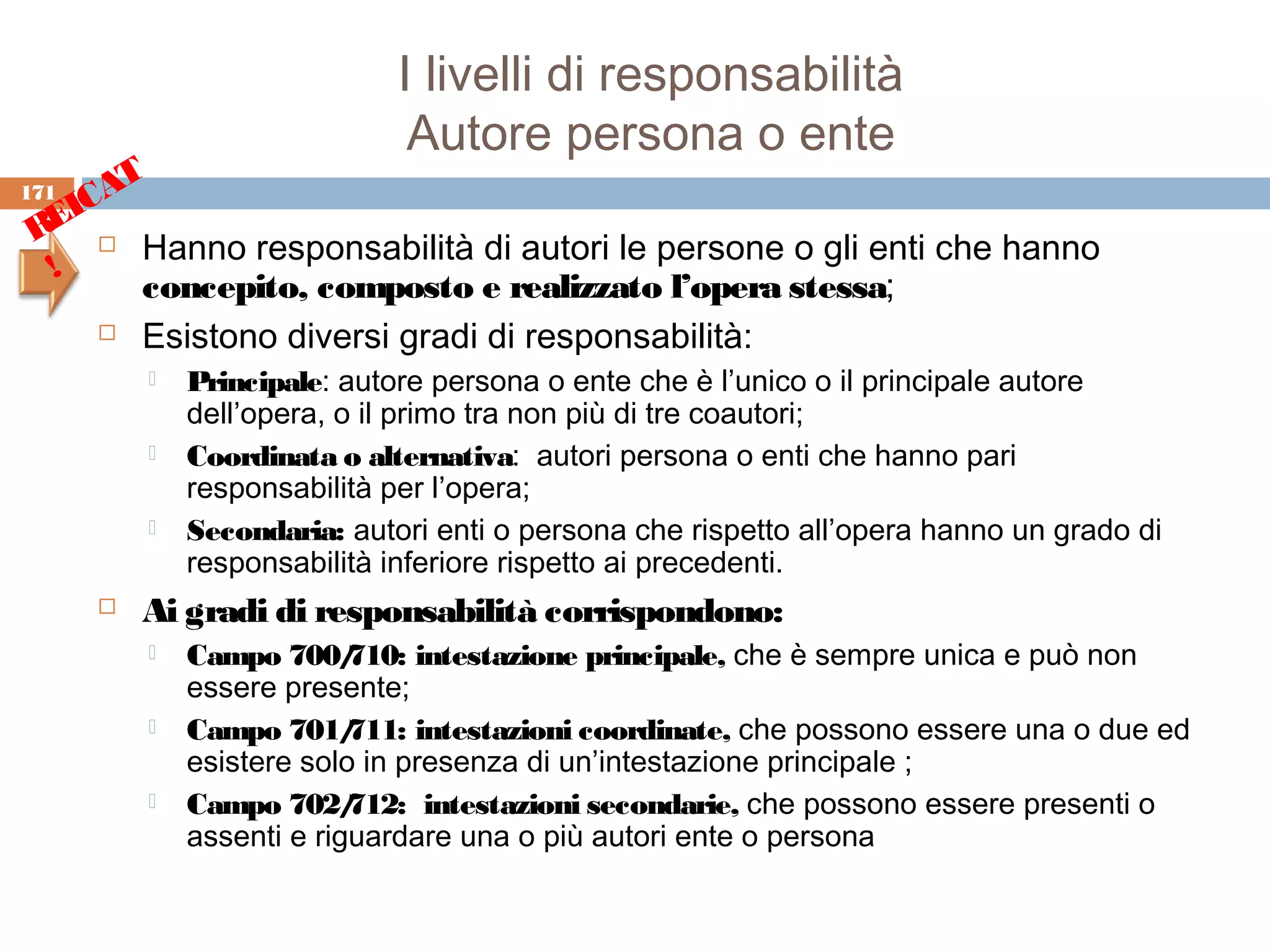 I livelli di responsabilità
                               Autore persona o ente
171
    CAT
  EI
 R  Hanno responsabilità di autori le persone o gli enti che hanno
  !
       concepito, composto e realizzato l’opera stessa;
      Esistono diversi gradi di responsabilità:

             Principale: autore persona o ente che è l’unico o il principale autore
              dell’opera, o il primo tra non più di tre coautori;
             Coordinata o alternativa: autori persona o enti che hanno pari
              responsabilità per l’opera;
             Secondaria: autori enti o persona che rispetto all’opera hanno un grado di
              responsabilità inferiore rispetto ai precedenti.
         Ai gradi di responsabilità corrispondono:
             Campo 700/   710: intestazione principale, che è sempre unica e può non
              essere presente;
             Campo 701/   711: intestazioni coordinate, che possono essere una o due ed
              esistere solo in presenza di un’intestazione principale ;
             Campo 702/   712: intestazioni secondarie, che possono essere presenti o
              assenti e riguardare una o più autori ente o persona
 