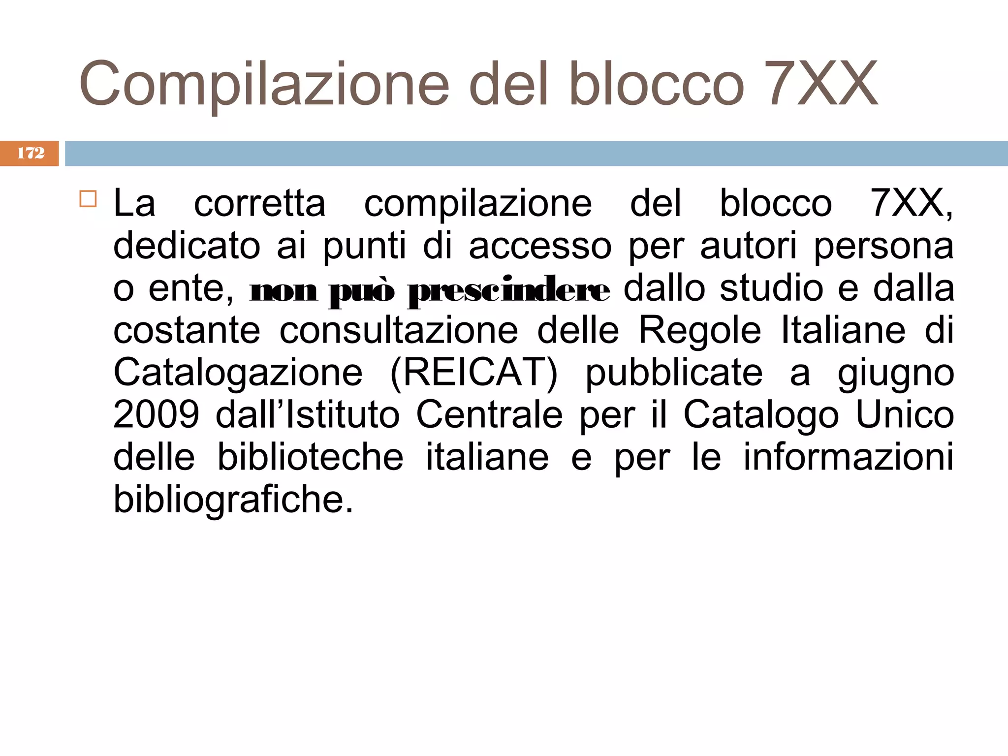 Compilazione del blocco 7XX
172

         La corretta compilazione del blocco 7XX,
          dedicato ai punti di accesso per autori persona
          o ente, non può prescindere dallo studio e dalla
          costante consultazione delle Regole Italiane di
          Catalogazione (REICAT) pubblicate a giugno
          2009 dall’Istituto Centrale per il Catalogo Unico
          delle biblioteche italiane e per le informazioni
          bibliografiche.
 