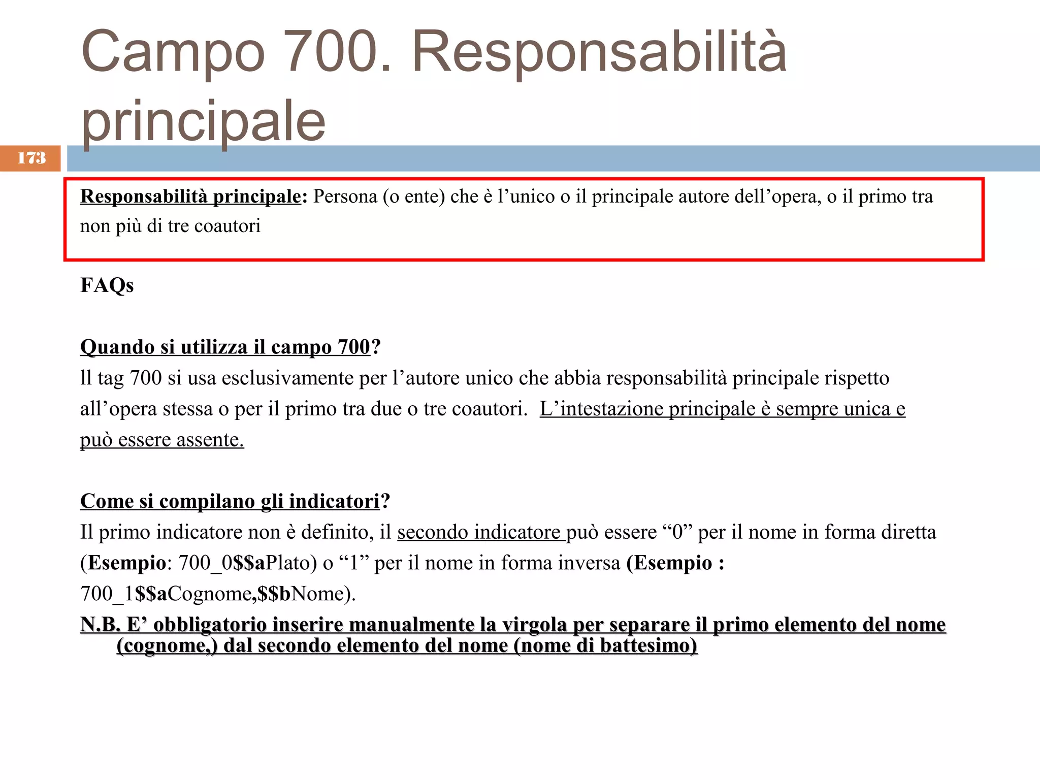 Campo 700. Responsabilità
173
      principale
      Responsabilità principale: Persona (o ente) che è l’unico o il principale autore dell’opera, o il primo tra
      non più di tre coautori

      FAQs

      Quando si utilizza il campo 700?
      ll tag 700 si usa esclusivamente per l’autore unico che abbia responsabilità principale rispetto
      all’opera stessa o per il primo tra due o tre coautori. L’intestazione principale è sempre unica e
      può essere assente.

      Come si compilano gli indicatori?
      Il primo indicatore non è definito, il secondo indicatore può essere “0” per il nome in forma diretta
      (Esempio: 700_0$$aPlato) o “1” per il nome in forma inversa (Esempio :
      700_1$$aCognome,$$bNome).
      N.B. E’ obbligatorio inserire manualmente la virgola per separare il primo elemento del nome
           (cognome,) dal secondo elemento del nome (nome di battesimo)
 