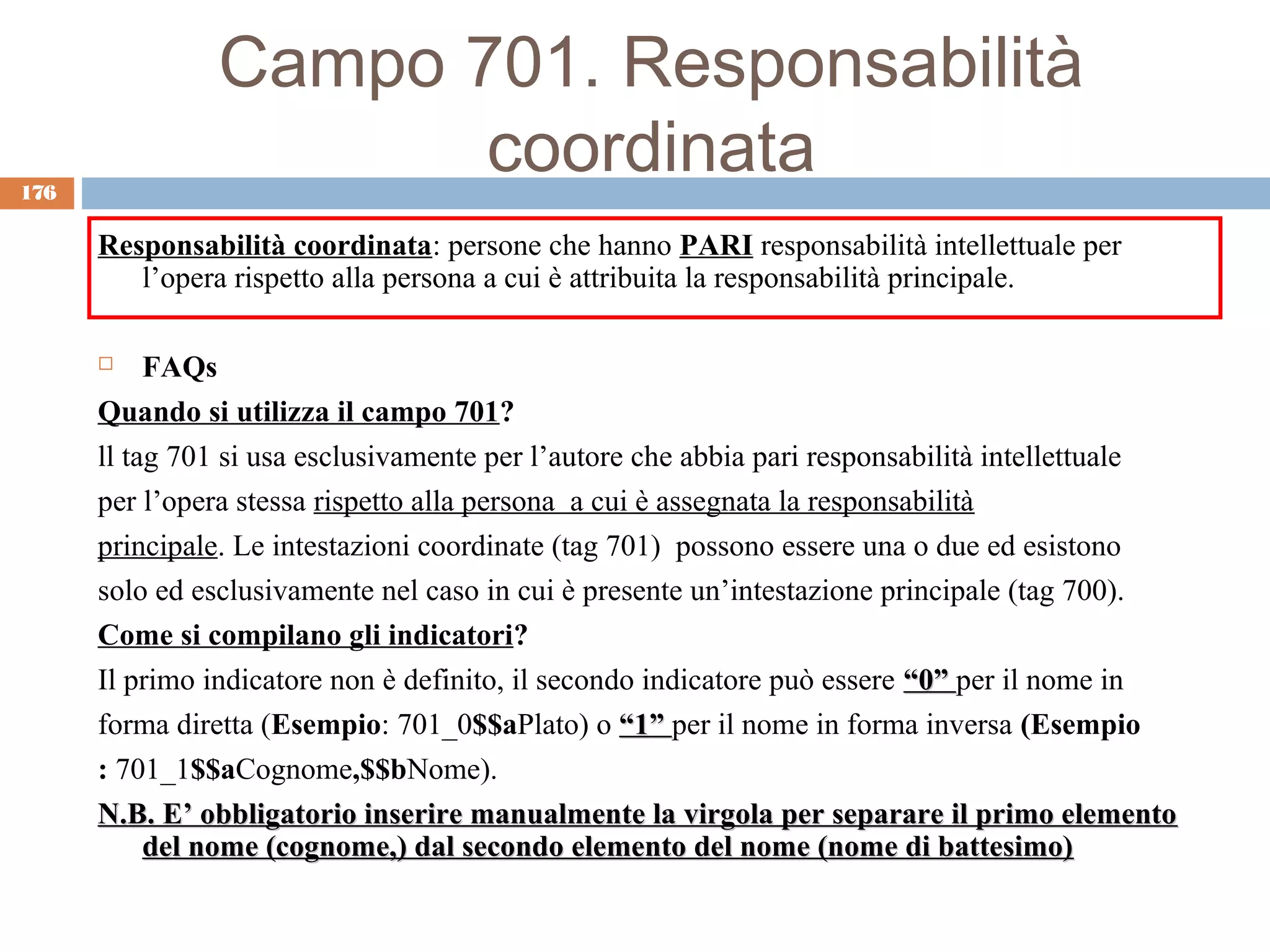 Campo 701. Responsabilità
176
                      coordinata
      Responsabilità coordinata: persone che hanno PARI responsabilità intellettuale per
         l’opera rispetto alla persona a cui è attribuita la responsabilità principale.

          FAQs
      Quando si utilizza il campo 701?
      ll tag 701 si usa esclusivamente per l’autore che abbia pari responsabilità intellettuale
      per l’opera stessa rispetto alla persona a cui è assegnata la responsabilità
      principale. Le intestazioni coordinate (tag 701) possono essere una o due ed esistono
      solo ed esclusivamente nel caso in cui è presente un’intestazione principale (tag 700).
      Come si compilano gli indicatori?
      Il primo indicatore non è definito, il secondo indicatore può essere “0” per il nome in
      forma diretta (Esempio: 701_0$$aPlato) o “1” per il nome in forma inversa (Esempio
      : 701_1$$aCognome,$$bNome).
      N.B. E’ obbligatorio inserire manualmente la virgola per separare il primo elemento
           del nome (cognome,) dal secondo elemento del nome (nome di battesimo)
 