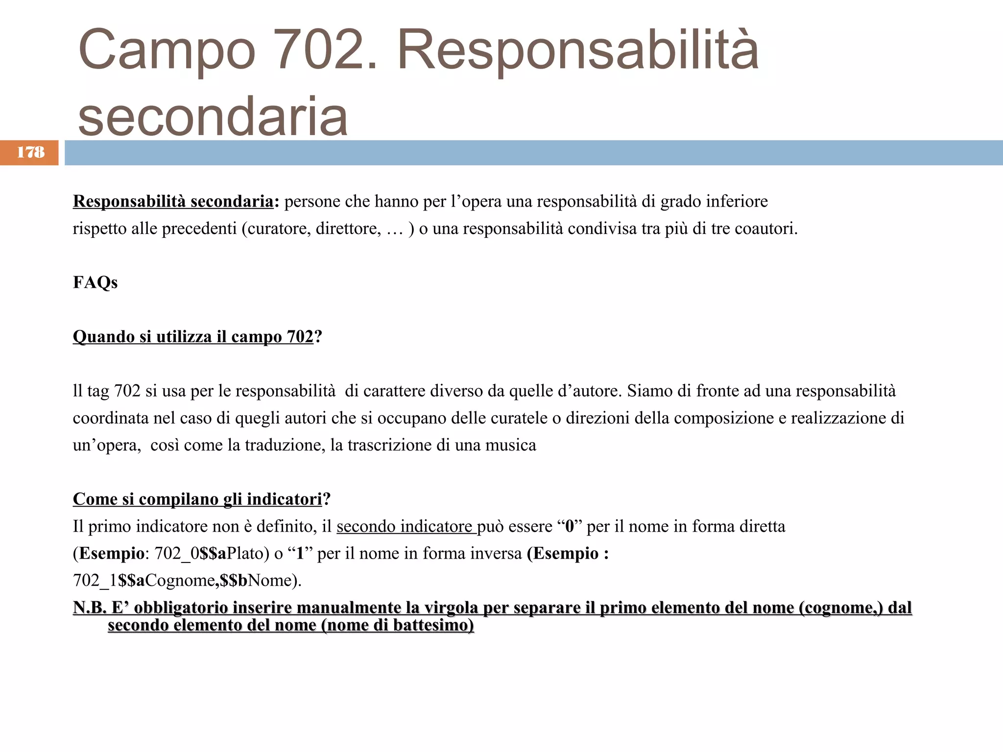 Campo 702. Responsabilità
178
      secondaria
      Responsabilità secondaria: persone che hanno per l’opera una responsabilità di grado inferiore
      rispetto alle precedenti (curatore, direttore, … ) o una responsabilità condivisa tra più di tre coautori.

      FAQs

      Quando si utilizza il campo 702?

      ll tag 702 si usa per le responsabilità di carattere diverso da quelle d’autore. Siamo di fronte ad una responsabilità
      coordinata nel caso di quegli autori che si occupano delle curatele o direzioni della composizione e realizzazione di
      un’opera, così come la traduzione, la trascrizione di una musica

      Come si compilano gli indicatori?
      Il primo indicatore non è definito, il secondo indicatore può essere “0” per il nome in forma diretta
      (Esempio: 702_0$$aPlato) o “1” per il nome in forma inversa (Esempio :
      702_1$$aCognome,$$bNome).
      N.B. E’ obbligatorio inserire manualmente la virgola per separare il primo elemento del nome (cognome,) dal
            secondo elemento del nome (nome di battesimo)
 