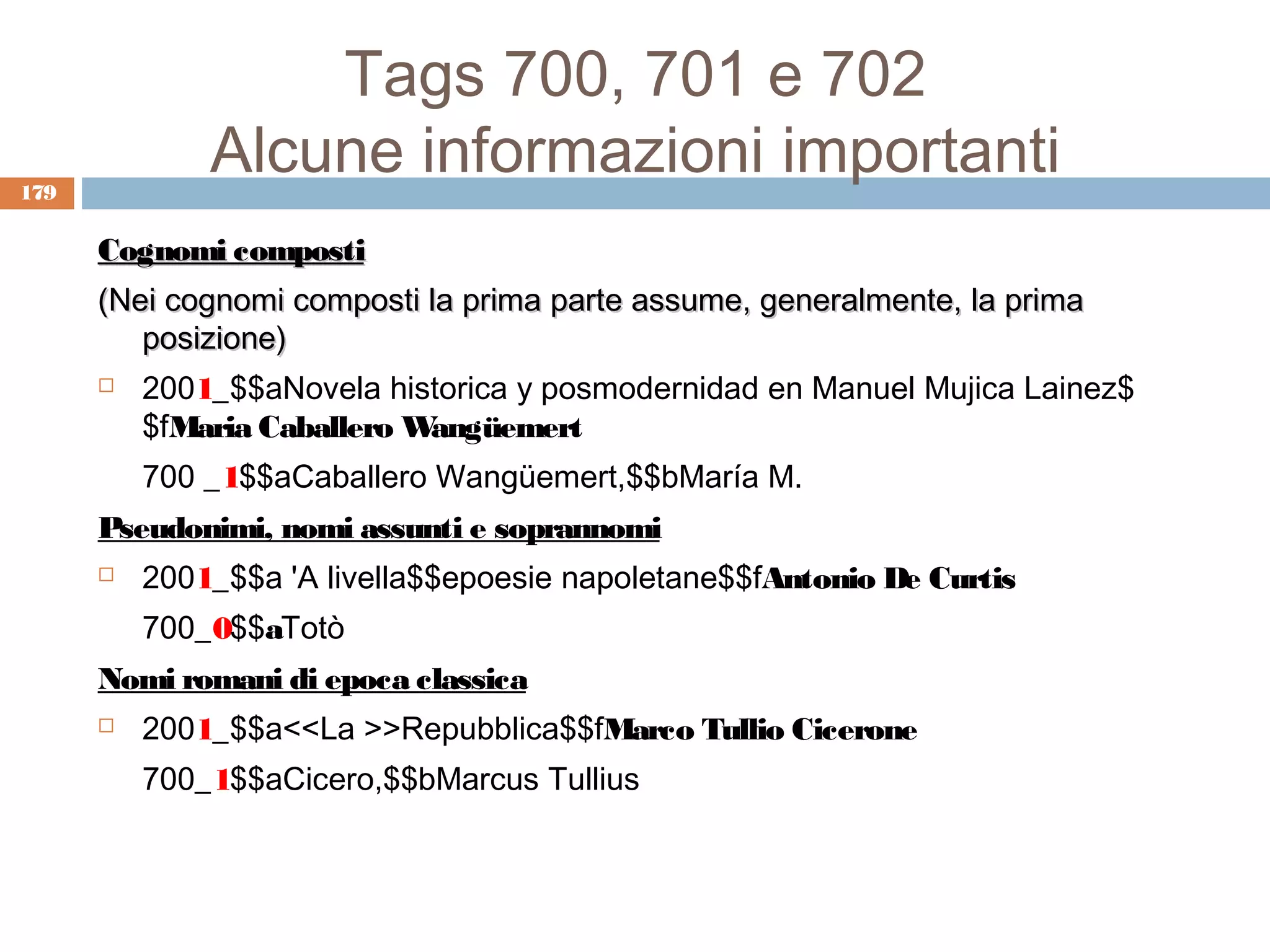 Tags 700, 701 e 702
179
              Alcune informazioni importanti
      Cognomi composti
      (Nei cognomi composti la prima parte assume, generalmente, la prima
         posizione)
         2001_$$aNovela historica y posmodernidad en Manuel Mujica Lainez$
          $fMaria Caballero Wangüemert
          700 _1$$aCaballero Wangüemert,$$bMaría M.
      Pseudonimi, nomi assunti e soprannomi
         2001_$$a 'A livella$$epoesie napoletane$$fAntonio De Curtis
          700_0$$aTotò
      Nomi romani di epoca classica
         2001_$$a<<La >>Repubblica$$fMarco Tullio Cicerone
          700_1$$aCicero,$$bMarcus Tullius
 