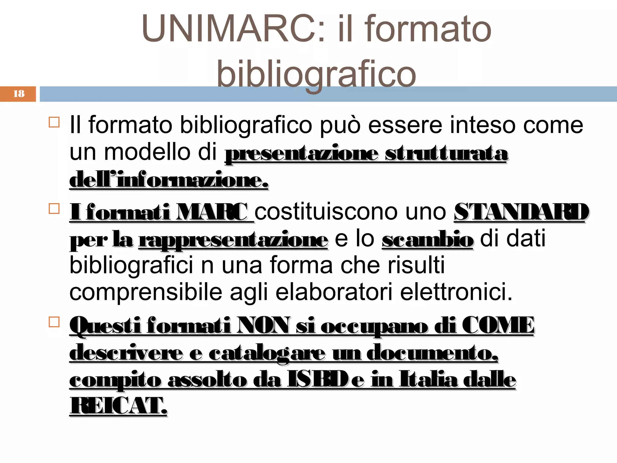UNIMARC: il formato
18
                  bibliografico
        Il formato bibliografico può essere inteso come
         un modello di presentazione strutturata
         dell’informazione.
        I formati MARC costituiscono uno STANDARD
         per la rappresentazione e lo scambio di dati
         bibliografici n una forma che risulti
         comprensibile agli elaboratori elettronici.
        Questi formati NON si occupano di COME
         descrivere e catalogare un documento,
         compito assolto da ISBD e in Italia dalle
         REICAT.
 