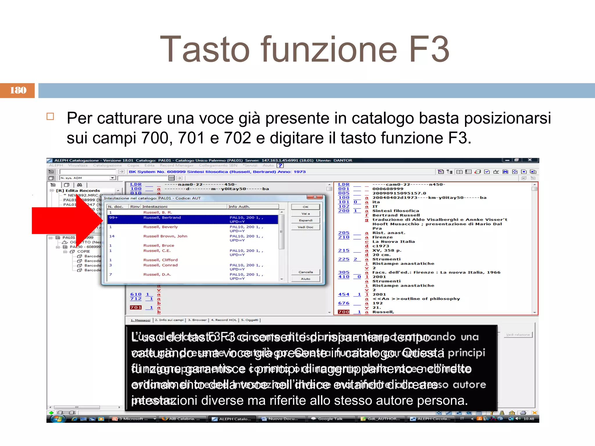 Tasto funzione F3
180

         Per catturare una voce già presente in catalogo basta posizionarsi
          sui campi 700, 701 e 702 e digitare il tasto funzione F3.




                  L’uso del tasto F3 ci consente di risparmiare tempo
                  catturando una voce già presente in catalogo. Questa
                  funzione garantisce i principi di raggruppamento e corretto
                  ordinamento della voce nell’indice evitando di creare
                  intestazioni diverse ma riferite allo stesso autore persona.
 
